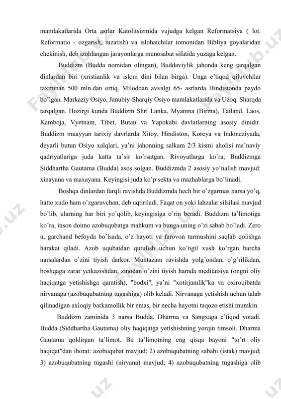 n biri sifatida uning asosiy aqidalarini va udumlarini tan oladi, biroq diniy talimotida bir qator oziga xos xususiyatlar bor. xristianlik dinida yana bir qator oqimlari mavjud. ular: protestantlik lyuteranlik kalvinizm kongregatsionalistlar presviterianlik batizm pratestantlik – xristianlikning yirik yonalishlaridan biri bolib u bir qator yevropa mamlakatlarida orta asrlar katolitsizmida vujudga kelgan reformatsiya ( lot. reformatio - ozgarish, tuzatish) va islohatchilar tomonidan bibliya goyalaridan chekinish, deb izohlangan jarayonlarga munosabat sifatida yuzaga kelgan. buddizm (budda nomidan olingan), buddaviylik jahonda keng tarqalgan dinlardan biri (xristianlik va islom dini bilan birga). unga e’tiqod qiluvchilar taxminan 500 mln.dan ortiq. miloddan avvalgi 65- asrlarda hindistonda paydo bo’lgan. markaziy osiyo, janubiy-sharqiy osiyo mamlakatlarida va uzoq. sharqda tarqalgan. hozirgi kunda buddizm shri lanka, myanma (birma), tailand, laos, kamboja, vyetnam, tibet, butan va yapokabi davlatlarning asosiy dinidir. buddizm muayyan tarixiy davrlarda xitoy, hindiston, koreya va indoneziyada, deyarli butun osiyo xalqlari, ya’ni jahonning salkam 2/3 kismi aholisi ma’naviy qadriyatlariga juda katta …