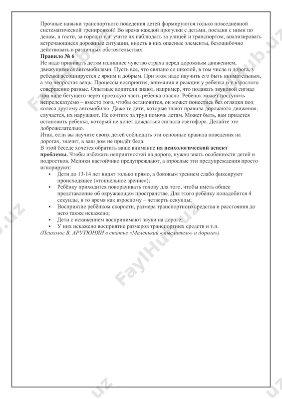 ом на дорогу, даже если на ней нет машин, приостановиться, оглядеться, прислушаться - и только тогда переходить улицу. правило № 5 прочные навыки транспортного поведения детей формируются только повседневной систематической тренировкой! во время каждой прогулки с детьми, поездки с ними по делам, в гости, за город и т.п. учите их наблюдать за улицей и транспортом, анализировать встречающиеся дорожные ситуации, видеть в них опасные элементы, безошибочно действовать в различных обстоятельствах. правило № 6 не надо прививать детям излишнее чувство страха перед дорожным движением, движущимися автомобилями. пусть все, что связано со школой, в том числе и дорога, у ребенка ассоциируется с ярким и добрым. при этом надо научить его быть внимательным, а это непростая вещь. процессы восприятия, внимания и реакции у ребенка и у взрослого совершенно разные. опытные водители знают, например, что подавать звуковой сигнал при виде бегущего через проезжую часть ребенка опасно. ребенок может поступить непредсказуемо – вместо того, чтобы остановится, …