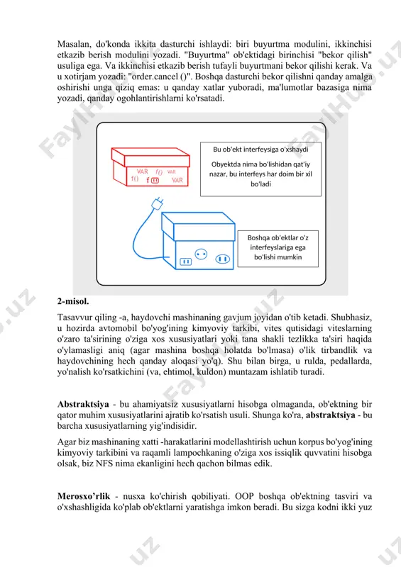 adi. "buyurtma" ob'ektidagi birinchisi "bekor qilish" usuliga ega. va ikkinchisi etkazib berish tufayli buyurtmani bekor qilishi kerak. va u xotirjam yozadi: "order.cancel ()". boshqa dasturchi bekor qilishni qanday amalga oshirishi unga qiziq emas: u qanday xatlar yuboradi, ma'lumotlar bazasiga nima yozadi, qanday ogohlantirishlarni ko'rsatadi.boshqa ob'ektlar o'z interfeyslariga ega bo'lishi mumkin bu ob'ekt interfeysiga o'xshaydi obyektda nima bo'lishidan qat'iy nazar, bu interfeys har doim bir xil bo'ladi 2-misol. tasavvur qiling -a, haydovchi mashinaning gavjum joyidan o'tib ketadi. shubhasiz, u hozirda avtomobil bo'yog'ining kimyoviy tarkibi, vites qutisidagi viteslarning o'zaro ta'sirining o'ziga xos xususiyatlari yoki tana shakli tezlikka ta'siri haqida o'ylamasligi aniq (agar mashina boshqa holatda bo'lmasa) o'lik tirbandlik va haydovchining hech qanday aloqasi yo'q). shu bilan birga, u rulda, pedallarda, yo'nalish ko'rsatkichini (va, ehtimol, kuldon) muntazam ishlatib turadi. abstraktsiya - bu ahamiyatsiz xususiyatlarni hisobga olmaganda, ob'ektning bir qator muhim xususiyatlarini ajratib ko'rsatish usuli. shunga ko'ra, abstraktsiya - bu barcha xususiyatlarning yig'indisidir. agar …