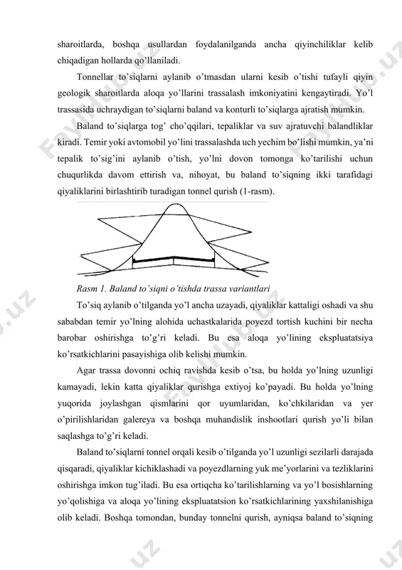 iqning etagida joylashgan va shu sababdan uzunligi katta bo’lgan tonnelni qurish, kapital xarajatlarning ancha ko’paytirilishiga olib keladi. shu sababdan yo’l trassasini tanlash tonnelning turli variantlarini texnik-iqtisodiy tomondan bir-biriga taqqoslash orqali amalga oshiriladi. bunda aloqa yo’lining poyezd o’tkazish va yuk tashish qobiliyatini oshirishning xalq xo’jaligidagi ahamiyati hisobga olinadi. konturli to’siqlarga zich qurilgan bino va inshootlar joylashgan, tuproq ko’chkilari va to’kilishlari bo’ladigan, qor to’planishlari va ko’chkilari ro’y beradigan, suv oqimlari va havzalari bor uchastkalar kiradi. tuproq ko’chkilari va uyumlari yo’l ko’tarmasining muvozanatiga va vodiy bo’ylab yoki tog’ yonbag’irlari bo’ylab o’tgan yo’ldagi harakat xavfsizligiga xavf tug’diradi. kuchsiz ko’chkilarda yo’lni strukturasi buzilmagan gruntlarga tayangan estakadalar orqali o’tkazish mumkin. bu holda, estakada qurilishi paytida ko’chkilarga qarshi albatta tadbirlar ko’rilishi lozim bo’ladi. kuchli ko’chkilar (5 metrdan katta) va yer osti suvlarining chuqur oqimlari bo’lgan taqdirda trassani ko’chki zonasidan tashqariga-tog’ massivining ichkarisiga o’tkazish eng to’g’ri yechim bo’lishi mumkin (2-rasm). shunday yechim trassa hududida qoyali, qiyaliklari 30...35o dan …
