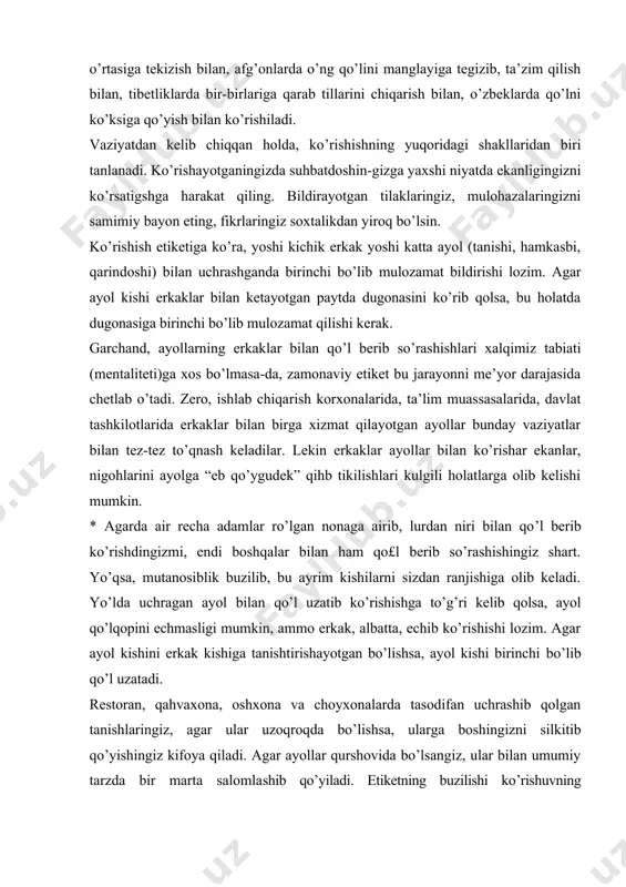 ha adamlar ro’lgan nonaga airib, lurdan niri bilan qo’l berib ko’rishdingizmi, endi boshqalar bilan ham qo£l berib so’rashishingiz shart. yo’qsa, mutanosiblik buzilib, bu ayrim kishilarni sizdan ranjishiga olib keladi. yo’lda uchragan ayol bilan qo’l uzatib ko’rishishga to’g’ri kelib qolsa, ayol qo’lqopini echmasligi mumkin, ammo erkak, albatta, echib ko’rishishi lozim. agar ayol kishini erkak kishiga tanishtirishayotgan bo’lishsa, ayol kishi birinchi bo’lib qo’l uzatadi. restoran, qahvaxona, oshxona va choyxonalarda tasodifan uchrashib qolgan tanishlaringiz, agar ular uzoqroqda bo’lishsa, ularga boshingizni silkitib qo’yishingiz kifoya qiladi. agar ayollar qurshovida bo’lsangiz, ular bilan umumiy tarzda bir marta salomlashib qo’yiladi. etiketning buzilishi ko’rishuvning muvozanatini iz-dan chiqarib yuborishi mumkin. jamoat orasida zinhor baland ovozda tanishlaringiz bilan ko’rishmang, bu madaniyatsizlik alomatidir. suhbatlashish etiketi. muomala suhbatlashishishning eng muhim vositasidir. bunda ham umume’tirof etgan qoidalar mavjud. suhbatdoshning gapini bo’lmasdan eshitish nafaqat hurmat belgisi, balki insonning ziynati hamdir. suhbatdoshingizni tinglayot-ganingizda, iloji boricha boshqa narsalarga e’tibor qaratmaslikka harakat qiling, aytayotgan gaplarini tasdiqlash ma’nosida …