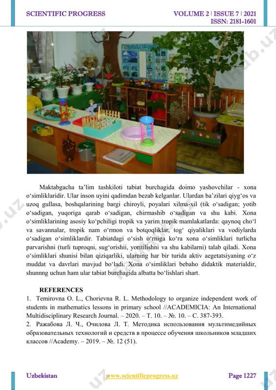 oti tabnat burchagida yashovchilarning barchasini doimiy va vaqtincha yashovchilarga ajratish mumkin. doimiylar tabiat burchigida butun yil davomida xona o‘simliklari, baliqlar va shu kabilar yashasalar, vaqtincha yashovchilar esa guruxga qisqa muddatga olib kiriladi, bular mahalliy o‘lka o‘simlik.va hayvonlari bo‘lib, ularning-hayot faoliyatlari u yoki bu mavsumda alohida qiziqarli va yorqin namoyon bo‘ladi (bahorgi dastlabki gullar; kuzda qiyg‘os gullaydigan gulxonadagi dekorativ o‘simliklar, hasharotlar va shu kabilar). 1-maranta 2-paporotnik amazon piyozguli— euxaris metal begoniya dog‘li begonaya briofillyum degremon http://www.scientificprogress.uz/ scientific progress volume 2 ǀ issue 7 ǀ 2021 issn: 2181-1601 uzbekistan www.scientificprogress.uz page 1227 maktabgacha ta’lim tashkiloti tabiat burchagida doimo yashovchilar - xona o‘simliklaridir. ular inson uyini qadimdan bezab kelganlar. ulardan ba’zilari qiyg‘os va uzoq gullasa, boshqalarining bargi chiroyli, poyalari xilma-xil (tik o‘sadigan; yotib o‘sadigan, yuqoriga qarab o‘sadigan, chirmashib o‘sadigan va shu kabi. xona o‘simliklarining asosiy ko‘pchiligi tropik va yarim tropik mamlakatlarda: qaynoq cho‘l va savannalar, tropik nam o‘rmon va botqoqliklar, tog‘ qiyaliklari va …