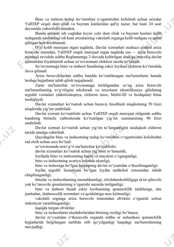 glamenti; · bino va inshootlarning ixtisoslashishini oʻzgartirish, qayta qurish, rekonstruksiya qilish hamda oʻz hududida qoʻshimcha bino va inshootlarni qurishni loyihalashtirishga ruxsatnoma berish boʻyicha davlat xizmatlari koʻrsatishning ma'muriy reglamenti; · arxitektura-rejalashtirish topshirigʻini ishlab chiqish boʻyicha davlat xizmatlari koʻrsatishning ma'muriy reglamenti; · loyiha-smeta hujjatlarini kelishish boʻyicha davlat xizmatlari koʻrsatishning ma'muriy reglamenti; · qurilish-montaj ishlarini boshlash uchun ob'ektni roʻyxatdan oʻtkazish boʻyicha davlat xizmatlari koʻrsatishning ma'muriy reglamenti; · qurilish-montaj ishlari tugallangan ob'ektdan foydalanish uchun ruxsatnoma berish boʻyicha davlat xizmatlari koʻrsatishning ma'muriy reglamenti. 2. davlat xizmatini ko’rsatishga oid umumiy qoidalar bino va inshootlarning tashqi koʻrinishini oʻzgartirishni kelishish boʻyicha davlat xizmatlari koʻrsatish ariza beruvchilar bino va inshoot tashqi koʻrinishini oʻzgartirishni kelishish uchun davlat xizmatlari markazlariga oʻzi kelib murojaat etadi yoki oʻzbekiston respublikasi yagona interaktiv davlat xizmatlari portalida (keyingi oʻrinlarda — yaidxp) davlat xizmatidan elektron tarzda foydalanish uchun roʻyxatdan oʻtadi. bino va inshoot tashqi koʻrinishini oʻzgartirishni kelishish uchun arizalar yaidxp orqali dam olish va bayram kunlaridan qat'iy …