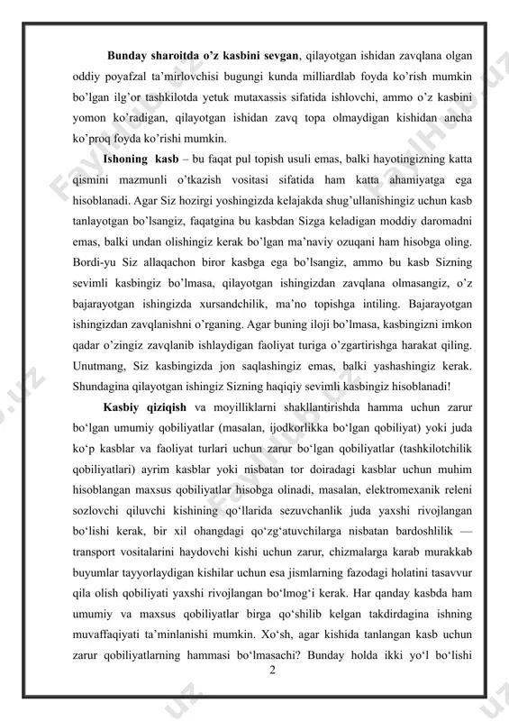 gi kunda milliardlab foyda ko’rish mumkin bo’lgan ilg’or tashkilotda yetuk mutaxassis sifatida ishlovchi, ammo o’z kasbini yomon ko’radigan, qilayotgan ishidan zavq topa olmaydigan kishidan ancha ko’proq foyda ko’rishi mumkin. ishoning kasb – bu faqat pul topish usuli emas, balki hayotingizning katta qismini mazmunli o’tkazish vositasi sifatida ham katta ahamiyatga ega hisoblanadi. agar siz hozirgi yoshingizda kelajakda shug’ullanishingiz uchun kasb tanlayotgan bo’lsangiz, faqatgina bu kasbdan sizga keladigan moddiy daromadni emas, balki undan olishingiz kerak bo’lgan ma’naviy ozuqani ham hisobga oling. bordi-yu siz allaqachon biror kasbga ega bo’lsangiz, ammo bu kasb sizning sevimli kasbingiz bo’lmasa, qilayotgan ishingizdan zavqlana olmasangiz, o’z bajarayotgan ishingizda xursandchilik, ma’no topishga intiling. bajarayotgan ishingizdan zavqlanishni o’rganing. agar buning iloji bo’lmasa, kasbingizni imkon qadar o’zingiz zavqlanib ishlaydigan faoliyat turiga o’zgartirishga harakat qiling. unutmang, siz kasbingizda jon saqlashingiz emas, balki yashashingiz kerak. shundagina qilayotgan ishingiz sizning haqiqiy sevimli kasbingiz hisoblanadi! kasbiy qiziqish va moyilliklarni shakllantirishda hamma uchun zarur bo‘lgan umumiy …