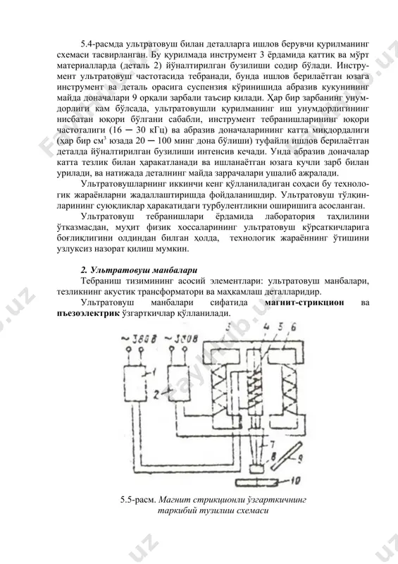 ─ 30 кгц) ва абразив доначаларининг катта миқдордалиги (ҳар бир см3 юзада 20 ─ 100 минг дона бўлиши) туфайли ишлов берилаётган деталда йўналтирилган бузилиши интенсив кечади. унда абразив доначалар катта тезлик билан ҳаракатланади ва ишланаётган юзага кучли зарб билан урилади, ва натижада деталнинг майда заррачалари ушалиб ажралади. ультратовушларнинг иккинчи кенг қўлланиладиган соҳаси бу техноло-гик жараёнларни жадаллаштиришда фойдаланишдир. ультратовуш тўлқин-ларининг суюқликлар ҳаракатидаги турбулентликни оширишига асосланган. ультратовуш тебранишлари ёрдамида лаборатория таҳлилини ўтказмасдан, муҳит физик хоссаларининг ультратовуш кўрсаткичларига боғлиқлигини олдиндан билган ҳолда, технологик жараённинг ўтишини узлуксиз назорат қилиш мумкин. 2. ультратовуш манбалари тебраниш тизимининг асосий элементлари: ультратовуш манбалари, тезликнинг акустик трансформатори ва маҳкамлаш деталларидир. ультратовуш манбалари сифатида магнит-стрикцион ва пъезоэлектрик ўзгарткичлар қўлланилади. 5.5-расм. магнит стрикционли ўзгарткичнинг таркибий тузилиш схемаси 5.5-расмда магнит стрикционли ўзгартгичнинг схемаси тасвирланган. ўзгарткич ўзаги 4-нинг чулғами 5 юқори частотали ток генератори 1-дан таъминланади. ўзгармас ток манбаи 2-дан таъминланадиган электромагнитлар 3 ва 6 ўзгармас магнит майдонини вужудга келтиради. у ўзгарткич ўзагида …