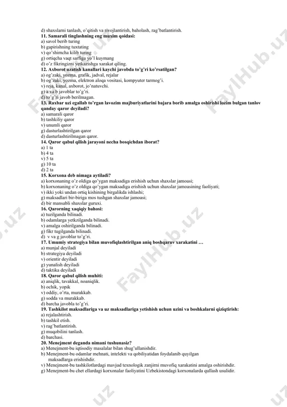 aratish, loyixalash. d) barchasi to’g’ri. 8. boshqaruv strukturasi: a) boshqaruv bo’limlarini tuzilishi b) boshqaruv funktsiyalaridan foydalanish. v) boshqaruv darajalari va funktsional soxalarining mantikiy munosabatlari. g) a va b javob to’g’ri. d) to’g’ri javob berilmagan. 9. kommunikatsiyalar: a) axborot almashish jarayonidir. b) ko’plab elementlarni bog’laydi. v) rejalashtirishning amalga oshiradi g) tashkil etadi d) barchasi to’g’ri. 10. shaxslarni boshqarish tizimi qanday jarayonlarni o’z ichiga oladi? a) shaxslarni tanlash, o’qitish va rivojlantirish; b) shaxslarni tanlash, o’qitish, baholash va rivojlantirish; v) shaxslarni tanlash, o’qitish va rivojlantirishni rag’batlantirish; g) shaxslarni (rivojlantirish) rejalashtirish, tanlash, baholash; d) shaxslarni tanlash, o’qitish va rivojlantirish, baholash, rag’batlantirish. 11. samarali tinglashning eng muxim qoidasi: a) savol berib turing b) gapirishning tuxtating v) qo’shimcha kilib turing g) ortiqcha vaqt sarfiga yo’l kuymang d) o’z fikringizni yetkazishga xarakat qiling. 12. axborot uzatish kanallari kaychi javobda to’g’ri ko’rsatilgan? a) og’zaki, yozma, grafik, jadval, rejalar b) og’zaki, yozma, elektron aloqa vositasi, kompyuter tarmog’i. v) reja, …