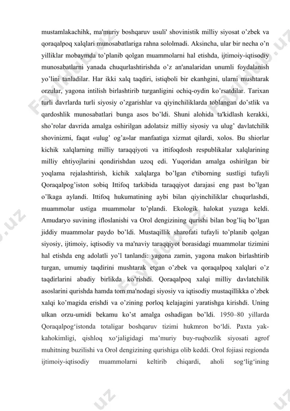 ini ko’rsatdilar, o’zaro munosabatlarni chuqurlashtirdilar. bu ikki qavm ma'naviy-ruhiy yaqinligini belgilaydigan asosiy omil va madaniyatlar mushtarakligi, ularning o’zaro yaqinligi edi. darhaqiqat, tillar yaqinhgi dillar yaqinligiga olib keldi. madaniyatlar bir-birini boyitdi. qadimiy madaniyat namunalari, umummilliy qadriyatlar, jondoshu qondosh bo’lgan har ikki millat uchun tarixiy ahamiyatga ega bo’lgan an'analar shakllandi. shu asosda iqtisodiy hamkorlik, yagona iqtisodiy makon vujudga keldi. o’zbekiston tarkibida o’tgan salkam 70 yillik davr mobaynida qoraqalpoq xalqi o’z taqdirini o’zbek xalqi taqdiri bilan bog’ladi, ijtimoiy-siyosiy, iqtisodiy-ma'naviy va ma'rifiy sohalarda o’zbek xalqining beg’araz va og’alarcha yordamidan bahramand bo’ldi. sho’ro mustamlakachiligi yillarida o’zbek xalqi boshiga tushgan og’ir kulfat va musibatlar qoraqalpoq xalqini ham chetlab o’tmadi. biroq, yaqin qo’shnichilik, qardoshlik va do’stlik har ikki xalq uchun qanchalik qismath bo’lmasin, yaqin qo’shnichilik singari yuksak insoniy fazilatlar asrlar sinovidan o’tib, og’ir kunlarda eng ishonchli omil bo’lib xizmat qildi. natijada, sho’ro hokimiyati yillaridagi og’ir mustamlakachihk, ma'muriy boshqaruv usuli' shovinistik milliy siyosat o’zbek va qoraqalpoq xalqlari munosabatlariga …