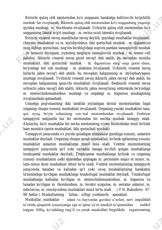 juft, dumg'aza sohasida 5 juft va dum sohasida juft miotomlar joylashgan. embrion taraqqiyotida dum miotomlari reduksiyaga uchraydi. qolgan har bir miotom ventral va dorzal bo'limlarga ajraladi. tanadagi miotomlardan tashqari, embrionning kalla sohasida uchta ensa hamda quloq oldi miotomi va beshta visseral ravoq miotomlari bo'ladi. umurtqa pog'onasi atrojidagi miotomlardan bo'yin, ko'krak, orqa, qorin, qo'l va oyoq mushaklari taraqqiy qiladi. uchta ensa miotomidan til va til osti sohasidagi mushaklar rivojlanadi. birinchi quloq oldi miotomidan ko'z soqqasini harakatga kelliruvchi ko'pchilik mushak¬lar rivojlanadi. ikkinchi quloq oldi miotomidan ko'z soqqasining yuqorigi qiyshiq mushagi -m. trochlearis rivojlanadi. uchinchi quloq oldi miotomidan ko'z soqqasining lateral to'g'ri mushagi - m. rectus oculi lateralis rivojlanadi. birinchi visseral ravoq mandibular ravoq deyilib, quyidagi mushaklar rivojlanadi: chaynov mushaklari va m. mylohyoideus, ikki qorinchali mushak - m. digastricus ning oldingi qorinchasi, nog'ora bo'shlig'idagi nog'ora pardani taranglovchi mushak - m. tensoris thympani, yumshoq tanglayni taranglovchi mushak - m. tensor veli palatini. ikkinchi visseral …