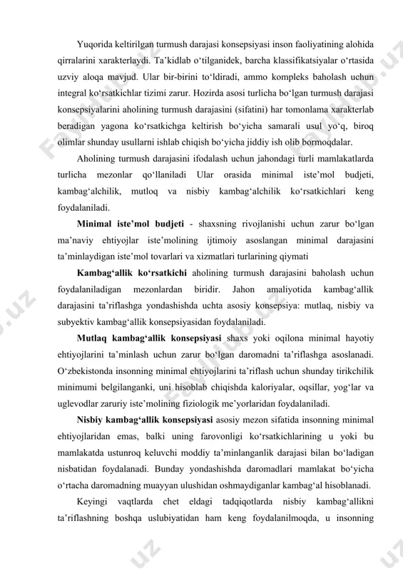 ning fiziologik me’yorlaridan foydalaniladi. nisbiy kambag‘allik konsepsiyasi asosiy mezon sifatida insonning minimal ehtiyojlaridan emas, balki uning farovonligi ko‘rsatkichlarining u yoki bu mamlakatda ustunroq keluvchi moddiy ta’minlanganlik darajasi bilan bo‘ladigan nisbatidan foydalanadi. bunday yondashishda daromadlari mamlakat bo‘yicha o‘rtacha daromadning muayyan ulushidan oshmaydiganlar kambag‘al hisoblanadi. keyingi vaqtlarda chet eldagi tadqiqotlarda nisbiy kambag‘allikni ta’riflashning boshqa uslubiyatidan ham keng foydalanilmoqda, u insonning boshdan kechirayotgan, umumqabul qilingan turmush tarzi olib borish imkonini bermaydigan yetishmovchiliklar ro‘yxatini o‘z ichiga oladi. kambag‘allikning subyektiv konsepsiyasi ijtimoiy maqbul turmush darajasi uchun zarur bo‘lgan resurslarni subyektiv ta’riflashga asoslangan. turmush darajasini ifodalash uchun mutlaq va nisbiy qashshoqlik ko‘rsatkichlaridan ham foydalaniladi. mutlaq qashshoqlik - daromadlarning umuman yo‘qligi yoki shaxsning (oilaning) minimal turmush ehtiyojlarini qondirish uchun zarur daromadning yo‘qligidir. mutlaq qashshoqlik ko‘proq daydilar, boshpanasizlar va shu kabilar orasida uchraydi. nisbiy qashshoqlikni o‘zbekiston sharoitida yashash minimumi budjetidan kam bo‘lgan daromadlar miqdori bilan aniqlanadi. jahon amaliyotida esa bu ko‘rsatkich mamlakat bo‘yicha o‘rtacha daromadlarning 40-60 foizidan kam …