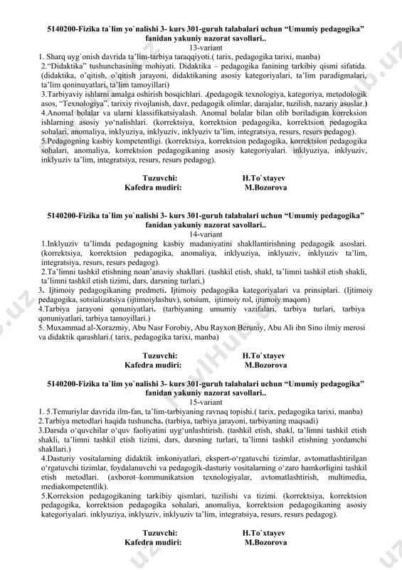 sh, nazariy asoslar.) 4.bilimlarning natijalarini baholashda pedagogik testlarning o‘rni. (diagnostika, pedagogik diagnostika, korreksiya, tashxis (diagnoz), tashxislash, tashkil etish, nazorat qilish, korreksiyalash, baholash.) 5.ta’lim tizimini boshqarish prinsiplari. ta’limni boshqarishda vakolatli davlat organlar va ularning huquqlari. (boshqarish, maxsus boshqarish, texnika va texnologiya, eksternat, inspeksiya) tuzuvchi: h.to`xtayev kafedra mudiri: m.bozorova 5140200-fizika ta`lim yo`nalishi 3- kurs 301-guruh talabalari uchun “umumiy pedagogika” fanidan yakuniy nazorat savollari.. 9-variant 1.pedagogikaning metodologik asoslari.( pegagika metodologiya) 2.o`zbekistonda pedagogika fanining rivojlanishi.(ta`lim to`g`risidagi qonun, yosh avlod, mustaqillik, istiqlol g‘oyalari, tarbiyalash;shaxsning ilmiy salohiyatini rivojlantirish). 3.tarbiya prinsiplari.( tarbiya, tarbiya jarayoni, tarbiyaning maqsadi) 4.didaktikaning maqsadi va vazifalari didaktikaning asosiy tushunchalari. (didaktika, o’qitish, o’qitish jarayoni, didaktikaning asosiy kategoriyalari, ta’lim paradigmalari, ta’lim qoninuyatlari, ta’lim tamoyillari) 5.o‘quv jarayonini tashkil etishda zamonaviy pedagogik texnologiyalar.(pedagogik texnologiya, kategoriya, metodologik asos, “texnologiya”, tarixiy rivojlanish, davr, pedagogik olimlar, darajalar, tuzilish, nazariy asoslar.) tuzuvchi: h.to`xtayev kafedra mudiri: m.bozorova 5140200-fizika ta`lim yo`nalishi 3- kurs 301-guruh talabalari uchun “umumiy pedagogika” fanidan yakuniy nazorat savollari.. 10-variant …
