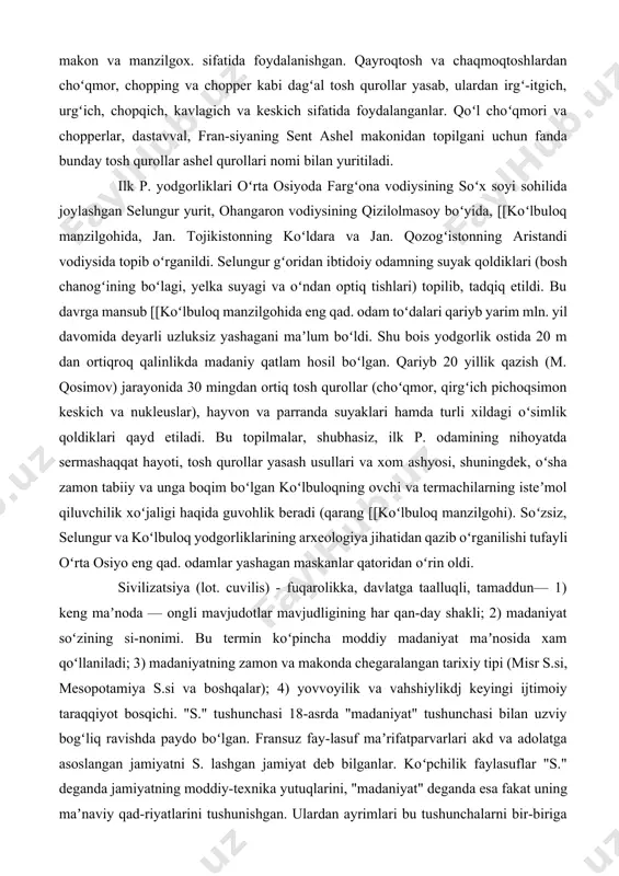 h (m. qosimov) jarayonida 30 mingdan ortiq tosh qurollar (choʻqmor, qirgʻich pichoqsimon keskich va nukleuslar), hayvon va parranda suyaklari hamda turli xildagi oʻsimlik qoldiklari qayd etiladi. bu topilmalar, shubhasiz, ilk p. odamining nihoyatda sermashaqqat hayoti, tosh qurollar yasash usullari va xom ashyosi, shuningdek, oʻsha zamon tabiiy va unga boqim boʻlgan koʻlbuloqning ovchi va termachilarning isteʼmol qiluvchilik xoʻjaligi haqida guvohlik beradi (qarang [[koʻlbuloq manzilgohi). soʻzsiz, selungur va koʻlbuloq yodgorliklarining arxeologiya jihatidan qazib oʻrganilishi tufayli oʻrta osiyo eng qad. odamlar yashagan maskanlar qatoridan oʻrin oldi. sivilizatsiya (lot. cuvilis) - fuqarolikka, davlatga taalluqli, tamaddun— 1) keng maʼnoda — ongli mavjudotlar mavjudligining har qan-day shakli; 2) madaniyat soʻzining si-nonimi. bu termin koʻpincha moddiy madaniyat maʼnosida xam qoʻllaniladi; 3) madaniyatning zamon va makonda chegaralangan tarixiy tipi (misr s.si, mesopotamiya s.si va boshqalar); 4) yovvoyilik va vahshiylikdj keyingi ijtimoiy taraqqiyot bosqichi. "s." tushunchasi 18-asrda "madaniyat" tushunchasi bilan uzviy bogʻliq ravishda paydo boʻlgan. fransuz fay-lasuf maʼrifatparvarlari akd …