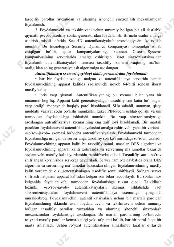 ddiy autentifikatsiyani tashkil etish sxemalari nafaqat parollarni uzatish, balki ularni saqlash va tekshirish turlari bilan ajralib turadi. xavfsizlik nuqtai nazaridan parollarni bir tomonlama funktsiyalardan foydalanib uzatish va saqlash qulay hisoblanadi. bu holda foydalanuvchi parolning ochiq shakli urniga uning bir tomonlama funktsiya h(.) dan foydalanib olingan tasvirini yuborishi shart. bu o’zgartirish g’anim tomonidan parolni uning tasviri orqali oshkor qila olmaganligini kafolatlaydi, chunki g’anim yechilmaydigan sonli masalaga duch keladi. ko’p martali parollarga asoslangan oddiy autentifikatsiyalash tizi-mining bardoshligi past, chunki ularda autentifikatsiyalovchi axborot ma’noli so’zlarning nisbatan katta bo’lmagan to’plamidan jamlanadi. ko’p martali parollarning ta’sir muddati tashkilotning xavfsizligi siyosatida belgilanishi va bunday parollarni muntazam ravishda almashtirib turish lozim. parollarni shunday tanlash lozimki, ular lug’atda bo’lmasin va ularni topish qiyin bo’lsin. bir martali parollarga asoslangan autentifikatsiyalashda foydalanishga har bir so’rov uchun turli parollar ishlatiladi. bir martali dinamik parol faqat tizimdan bir marta foydalanishga yaroqli. agar, hatto kimdir uni ushlab qolsa ham parol foyda bermaydi. odatda …