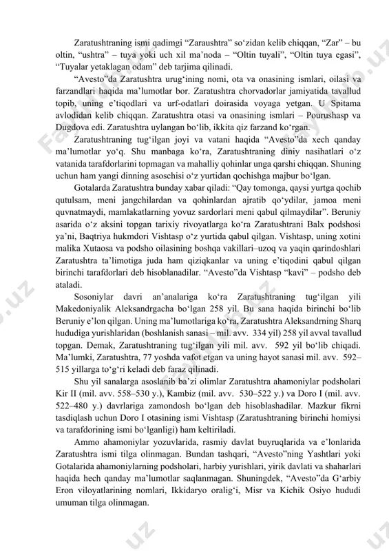 odidan kelib chiqqan. zaratushtra otasi va onasining ismlari – pourushasp va dugdova edi. zaratushtra uylangan bo‘lib, ikkita qiz farzand ko‘rgan. zaratushtraning tug‘ilgan joyi va vatani haqida “avesto”da xech qanday ma’lumotlar yo‘q. shu manbaga ko‘ra, zaratushtraning diniy nasihatlari o‘z vatanida tarafdorlarini topmagan va mahalliy qohinlar unga qarshi chiqqan. shuning uchun ham yangi dinning asoschisi o‘z yurtidan qochishga majbur bo‘lgan. gotalarda zaratushtra bunday xabar qiladi: “qay tomonga, qaysi yurtga qochib qutulsam, meni jangchilardan va qohinlardan ajratib qo‘ydilar, jamoa meni quvnatmaydi, mamlakatlarning yovuz sardorlari meni qabul qilmaydilar”. beruniy asarida o‘z aksini topgan tarixiy rivoyatlarga ko‘ra zaratushtrani balx podshosi ya’ni, baqtriya hukmdori vishtasp o‘z yurtida qabul qilgan. vishtasp, uning xotini malika xutaosa va podsho oilasining boshqa vakillari–uzoq va yaqin qarindoshlari zaratushtra ta’limotiga juda ham qiziqkanlar va uning e’tiqodini qabul qilgan birinchi tarafdorlari deb hisoblanadilar. “avesto”da vishtasp “kavi” – podsho deb ataladi. sosoniylar davri an’analariga ko‘ra zaratushtraning tug‘ilgan yili makedoniyalik aleksandrgacha bo‘lgan 258 yil. bu …