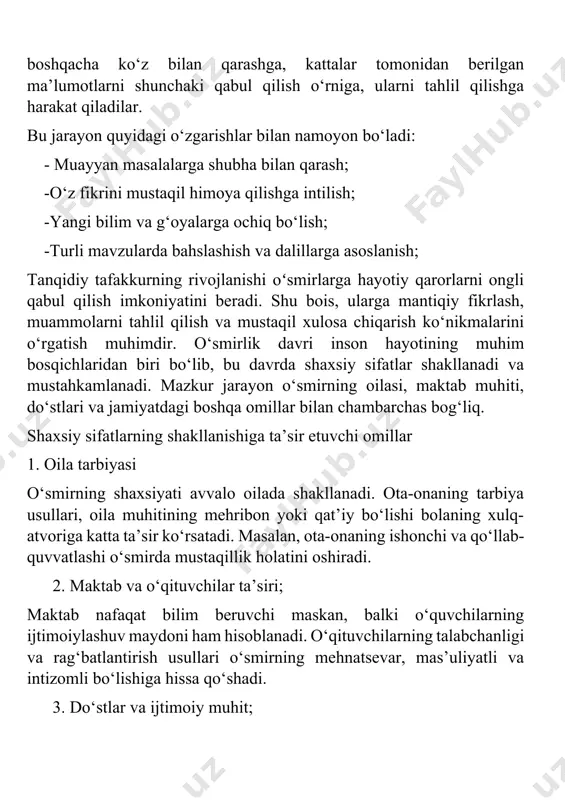 berilgan ma’lumotlarni shunchaki qabul qilish o‘rniga, ularni tahlil qilishga harakat qiladilar. bu jarayon quyidagi o‘zgarishlar bilan namoyon bo‘ladi: - muayyan masalalarga shubha bilan qarash; -o‘z fikrini mustaqil himoya qilishga intilish; -yangi bilim va g‘oyalarga ochiq bo‘lish; -turli mavzularda bahslashish va dalillarga asoslanish; tanqidiy tafakkurning rivojlanishi oʻsmirlarga hayotiy qarorlarni ongli qabul qilish imkoniyatini beradi. shu bois, ularga mantiqiy fikrlash, muammolarni tahlil qilish va mustaqil xulosa chiqarish ko‘nikmalarini o‘rgatish muhimdir. o‘smirlik davri inson hayotining muhim bosqichlaridan biri bo‘lib, bu davrda shaxsiy sifatlar shakllanadi va mustahkamlanadi. mazkur jarayon o‘smirning oilasi, maktab muhiti, do‘stlari va jamiyatdagi boshqa omillar bilan chambarchas bog‘liq. shaxsiy sifatlarning shakllanishiga ta’sir etuvchi omillar 1. oila tarbiyasi o‘smirning shaxsiyati avvalo oilada shakllanadi. ota-onaning tarbiya usullari, oila muhitining mehribon yoki qat’iy bo‘lishi bolaning xulq-atvoriga katta ta’sir ko‘rsatadi. masalan, ota-onaning ishonchi va qo‘llab-quvvatlashi o‘smirda mustaqillik holatini oshiradi. 2. maktab va o‘qituvchilar ta’siri; maktab nafaqat bilim beruvchi maskan, balki o‘quvchilarning ijtimoiylashuv maydoni ham hisoblanadi. …