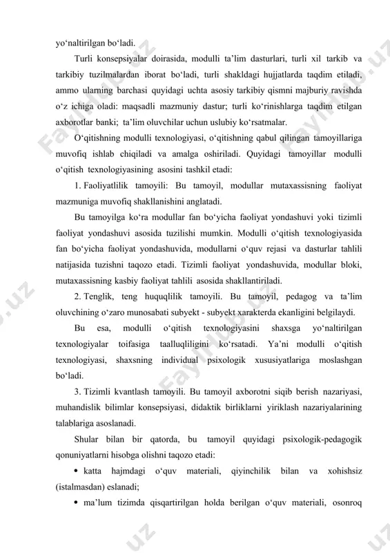 quyidagi tamoyillar modulli o‘qitish texnologiyasining asosini tashkil etadi: 1. faoliyatlilik tamoyili: bu tamoyil, modullar mutaxassisning faoliyat mazmuniga muvofiq shakllanishini anglatadi. bu tamoyilga ko‘ra modullar fan bo‘yicha faoliyat yondashuvi yoki tizimli faoliyat yondashuvi asosida tuzilishi mumkin. modulli o‘qitish texnologiyasida fan bo‘yicha faoliyat yondashuvida, modullarni o‘quv rejasi va dasturlar tahlili natijasida tuzishni taqozo etadi. tizimli faoliyat yondashuvida, modullar bloki, mutaxassisning kasbiy faoliyat tahlili asosida shakllantiriladi. 2. tenglik, teng huquqlilik tamoyili. bu tamoyil, pedagog va ta’lim oluvchining o‘zaro munosabati subyekt - subyekt xarakterda ekanligini belgilaydi. bu esa, modulli o‘qitish texnologiyasini shaxsga yo‘naltirilgan texnologiyalar toifasiga taalluqliligini ko‘rsatadi. ya’ni modulli o‘qitish texnologiyasi, shaxsning individual psixologik xususiyatlariga moslashgan bo‘ladi. 3. tizimli kvantlash tamoyili. bu tamoyil axborotni siqib berish nazariyasi, muhandislik bilimlar konsepsiyasi, didaktik birliklarni yiriklash nazariyalarining talablariga asoslanadi. shular bilan bir qatorda, bu tamoyil quyidagi psixologik-pedagogik qonuniyatlarni hisobga olishni taqozo etadi: · katta hajmdagi o‘quv materiali, qiyinchilik bilan va xohishsiz (istalmasdan) eslanadi; · ma’lum tizimda qisqartirilgan …