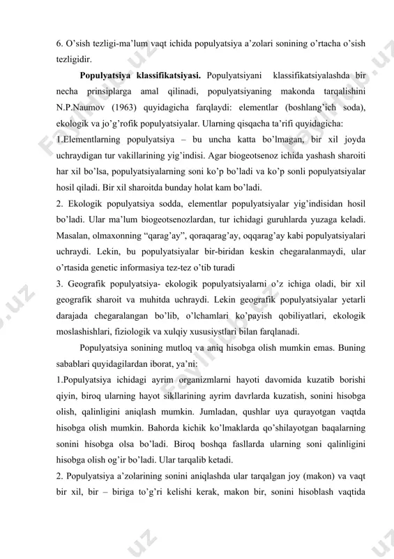 hilayotgan baqalarning sonini hisobga olsa bo’ladi. biroq boshqa fasllarda ularning soni qalinligini hisobga olish og’ir bo’ladi. ular tarqalib ketadi. 2. populyatsiya a’zolarining sonini aniqlashda ular tarqalgan joy (makon) va vaqt bir xil, bir – biriga to’g’ri kelishi kerak, makon bir, sonini hisoblash vaqtida (ertalab, kunning o’rtasi, tun yoki bahor, yoz ,kuz, qish) har xil bo’lsa, populyatsiya a’zolarining soni aniq bo’lmaydi. 3. populyatsiya sonini aniqlashga oid ma’lumotlar o’sishi, ko’payishi va doim o’zgarib turushi mumkin. hisoblash uslubi o’zgaradi, yangi yondoshlar, hisoblash asboblari ishga solinadi va natijada populyatsiya soniga ham o’zgarishlar kiradi. tabiiy populyatsiyalarda hayvonlarning soni uch sababga ko’ra chegaralangan: 1. tabiiy zaxiralar (ozuqa, joy va boshqalar) ning tetishmasligi; 2. hayvonlarning shu zaxiralarini (tarqalib, qidirib) topa olmasligi; 3. populyatsiyaning o’sish tezligida vaqtning chegaralanganligi va uning darajasining ijobiy ahamiyatligi. populyatsiyaning tuzulishi. populyatsiya a’zolarning jins, yosh bo’yicha, morfologik ko’rinishi, fiziologik jarayoni, xulqiy holatlari, genitek xususiyatlari va hududlar bo’yicha taqsimlanishi populyatsiyaning tuzulishini aks ettiradi. turning umumiy …