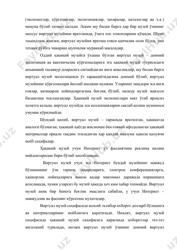 қдори эса янги ғоялар, қизиқарли лойиҳаларгагина боғлиқ бўлиб, мазкур музей мавзуси билангина чеклангандир. ҳақиқий музей экспонатлари вақт ўтиб яроқсиз ҳолатга келади, виртуал музейда эса коллекцияларни сақлаб қолиш муаммоси умуман кўрилмайди. шундай қилиб, виртуал музей – тармоқда яратилган, ҳақиқатда аналоги бўлмаган, ҳақиқий ҳаётда жисмонан ёки ғоявий ифодаланган ҳақиқий материаллар орқали тақдим этиладиган ҳар қандай мавзуни ҳавола қилувчи ноёб саҳифадир. ҳақиқий музей учун интернет ўз фаолиятини реклама қилиш майдонларидан бири бўлиб ҳисобланади. виртуал музей учун эса интернет бундай музейнинг мавжуд бўлишининг ўзи тармоқ заҳираларига, электрон конференцияларга, ҳамкорлик лойиҳаларига имкон қадар максимал даражада киришишга асосланади, чунки уларсиз бу музей ҳақида ҳеч ким хабар топмайди. виртуал музей аниқ бир бинога боғлиқ эмаслиги сабабли, у учун интернет – мавжудлик ва фаолият кўрсатиш муҳитидир. виртуал музей саҳифасида асосий эътибор ахборот долзарб бўлишига ва материалларнинг ноёблигига қаратилади. ниҳоят, виртуал музей саҳифасида ҳақиқий музей саҳифасига қараганда ахборотлар тез-тез янгиланиб турилади, негаки виртуал музей ўзининг доимий виртуал ташрифчилари доирасини …