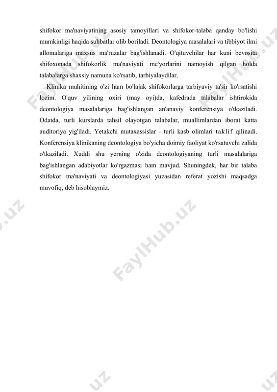 - deb buyuk polyak shifokori va olim vladislav beganski qayta-qayta uqtirgan. shifokorlikdan bo'lak kasb yo'qki, mutaxassisga shunchalar yuqori ma'naviy talablar qo'ygan bo'lsin. shunga ko'ra, shifokorlik ta'limida boshqa fanlar bilan bir qatorda, shifokorlik ma'naviyati yoki tibbiyot deontologiyasi muhim ahamiyatga ega. tibbiyot institutida shifokorning jamiyatdagi o'rni va burchi haqida dastlabki tasavvurlar beriladi. shu sababli, birinchi kunlardanoq talabalarga shifokorlik ma'naviyatining asosiy tamoyillarini o'rgatish zarur. talaba-vrachlar shifokorlik xususiyatlari, uning ruhiy-emotsional ta'siri bilan belgilangan tengi yo'q vazifaning yuklatilganini anglashi darkor. bemorlar bilimdan tashqari o'zlariga nisbatan e'tibor, ziyraklik, xushmuomalani talab qiladilar. oliy o'quv yurtida ta'lim olish jarayonida buni talabalarga o'rgatish o'ta murakkab vazifa. ichki kasalliklar propedevtikasi kafedrasida talaba klinikaga qadam qo'ygan birinchi kundanoq shifokor ma'naviyatining asosiy tamoyillari va shifokor-talaba qanday bo'lishi mumkinligi haqida suhbatlar olib boriladi. deontologiya masalalari va tibbiyot ilmi allomalariga maxsus ma'ruzalar bag'ishlanadi. o'qituvchilar har kuni bevosita shifoxonada shifokorlik ma'naviyati me'yorlarini namoyish qilgan holda talabalarga shaxsiy namuna ko'rsatib, tarbiyalaydilar. klinika muhitining o'zi ham bo'lajak …