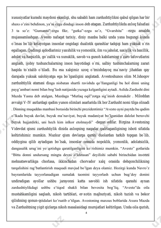 rajada yuksak salohiyatga ega bo`lganligini anglatadi. avestoshunos olim m.ishoqov zardushtiylik atamasi dinga nisbatan shartli ravishda qo’llanganligi bu hol dinni uning payg’ambari nomi bilan bog’lash natijasida yuzaga kelganligini aytadi. aslida zardusht dini mazda yasna deb atalgan, mazdaga “mutlaq oqil”zotga sig’inish demakdir . miloddan avvalgi v-iv asrlardagi qadim yunon olimlari asarlarida ilk bor zardusht nomi tilga olinadi . dinning muqaddas manbasi borasida birinchi prezidentimiz “avesto ayni paytda bu qadim o’lkada buyuk davlat, buyuk ma’naviyat, buyuk madaniyat bo’lganidan dalolat beruvchi buyuk hujjatdirki, uni hech kim inlkor etolmaydi” -degan edilar. birgina avestoning videvdat qismi zardushtiylik dinida axloqning naqadar qadrlaganligining isboti sifatida keltirishimiz mumkin. mazkur qism devlarga qarshi duolardan tarkib topgan bo`lib, oddiygina qilib aytadigan bo`lsak, insonlar orasida nopoklik, yomonlik, adolatsizlik, dangasalik urug`ini yo`qotishga qaratilganligini ko`rishimiz mumkin. “avesto” gotlarida “bitta donni undursang mingta devni o’ldirasan” deyilishi sababi birinchidan insonni mehnatsevarlikga chorlasa, ikkinchidan chorvador xalq orasida dehqonchilikning tarqalishini rag’batlantirish maqsadi mavjud bo’lgan deya olamiz. hozirgi kunda …