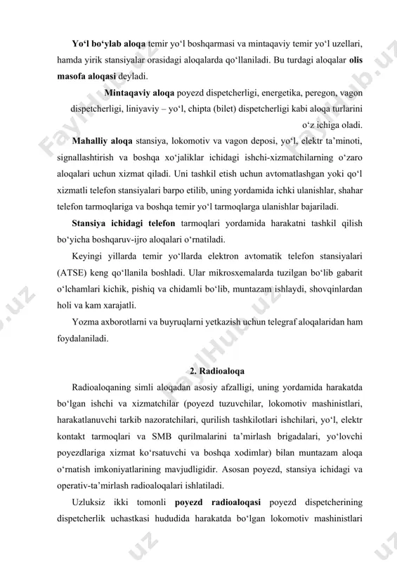 lashtirish va boshqa xo‘jaliklar ichidagi ishchi-xizmatchilarning o‘zaro aloqalari uchun xizmat qiladi. uni tashkil etish uchun avtomatlashgan yoki qo‘l xizmatli telefon stansiyalari barpo etilib, uning yordamida ichki ulanishlar, shahar telefon tarmoqlariga va boshqa temir yo‘l tarmoqlarga ulanishlar bajariladi. stansiya ichidagi telefon tarmoqlari yordamida harakatni tashkil qilish bo‘yicha boshqaruv-ijro aloqalari o‘rnatiladi. keyingi yillarda temir yo‘llarda elektron avtomatik telefon stansiyalari (atse) keng qo‘llanila boshladi. ular mikrosxemalarda tuzilgan bo‘lib gabarit o‘lchamlari kichik, pishiq va chidamli bo‘lib, muntazam ishlaydi, shovqinlardan holi va kam xarajatli. yozma axborotlarni va buyruqlarni yetkazish uchun telegraf aloqalaridan ham foydalaniladi. 2. radioaloqa radioaloqaning simli aloqadan asosiy afzalligi, uning yordamida harakatda bo‘lgan ishchi va xizmatchilar (poyezd tuzuvchilar, lokomotiv mashinistlari, harakatlanuvchi tarkib nazoratchilari, qurilish tashkilotlari ishchilari, yo‘l, elektr kontakt tarmoqlari va smb qurilmalarini ta’mirlash brigadalari, yo‘lovchi poyezdlariga xizmat ko‘rsatuvchi va boshqa xodimlar) bilan muntazam aloqa o‘rnatish imkoniyatlarining mavjudligidir. asosan poyezd, stansiya ichidagi va operativ-ta’mirlash radioaloqalari ishlatiladi. uzluksiz ikki tomonli poyezd radioaloqasi poyezd dispetcherining …