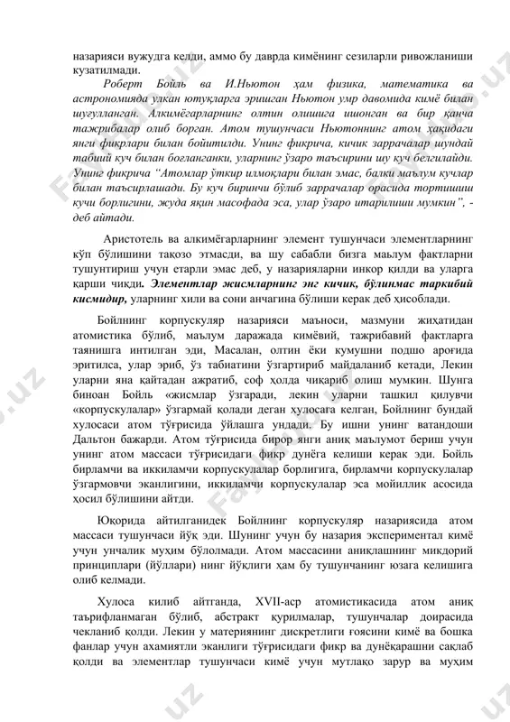68 , рене декарт аналитик геометриянинг асосчиси барча жисмлар ҳар хил шакл ва ўлчамлардаги майда заррачалардан таркиб топган, уларнинг орасида “жуда сийрак материя” мавжуд дейди. шу билан бирга, декартнинг фикрича, корпускулалар (corpuacula – майда заррача) ҳам яхлит материядан иборат бўлиб, улар бўлиниши мумкин деб фикр билдиради. 369 п.гассенди корпускулалар тузилишини ўрганишда француз файласуфи п. гассенди эпикур атомистикаси билан диний тушунчаларни уйғунлаштириб қўшиб юборади, аммо атомлар орасидаги бўшлиқларни тан олади. бирикмалар ҳосил қилувчи атомлар гуруҳини у молекула (molec – масса, йиғинди дегани) деб атайди. европада табиатшуносликнинг корпускуляр назарияси вужудга келди, аммо бу даврда кимёнинг сезиларли ривожланиши кузатилмади. роберт бойль ва и.ньютон ҳам физика, математика ва астрономияда улкан ютуқларга эришган ньютон умр давомида кимё билан шуғулланган. алкимёгарларнинг олтин олишига ишонган ва бир қанча тажрибалар олиб борган. атом тушунчаси ньютоннинг атом ҳақидаги янги фикрлари билан бойитилди. унинг фикрича, кичик заррачалар шундай табиий куч билан боғланганки, уларнинг ўзаро таъсирини шу куч белгилайди. унинг фикрича …