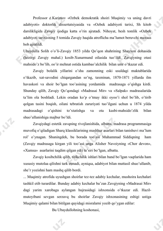 . bunday adabiy kechalar ba’zan zavqiyning «madrasai mir» dagi yarim xarobaga aylangan hujrasidagi ishxonsida o’tkazar edi. hazil-mutoyibani sevgan serzavq bu shoirlar zavqiy ishxonasining eshigi ustiga muqimiy qalami bilan bitilgan quyidagi misralarni yozib qo’ygan edilar: bu ubaydullohning koshonasi, usta solih o’o’li do’konxonasi. ey birodori ahli tomiz, eski maqsiyu kavush tikamiz. zavqiy shu adabiy jo’da bilan birgalikda ijodiy kamolotga erishadi va xalq o’rtasida shoir sifatida shuhrat qozona boshlaydi. zavqiy ma’lum vaqt qo’qon poyabzal rastasining pudratchisi muminjonboy ishlarida mirzalik qiladi, lekin uzoq ishlamay 1890 yilda bu vazifani tark etadi. zavqiy madrasada o’qib yurgan birorta boshqaruvchi ayol bo’lmasligi xonadondagilarni qiynab qo’ydi. usta solih o’o’illarining maslahati bilan bir beva xotinga uylanadi. оgay onaning bo’y etgan etim qizi bo’lib, bu oilaga onasi bilan birga kelgan edi. zavqiyni 1876-87 yillar orasida shu qizga uylantirib qo’yadilar (zavqiyning tojixon nomli shu ayoldan tarqalgan nevara-sevaralari hozirgi kunda qo’qonda yashaydilar). 1898 yilda zavqiyning oilaviy hayotida bir qancha baxtsizliklar ro’y beradi: uzoq …