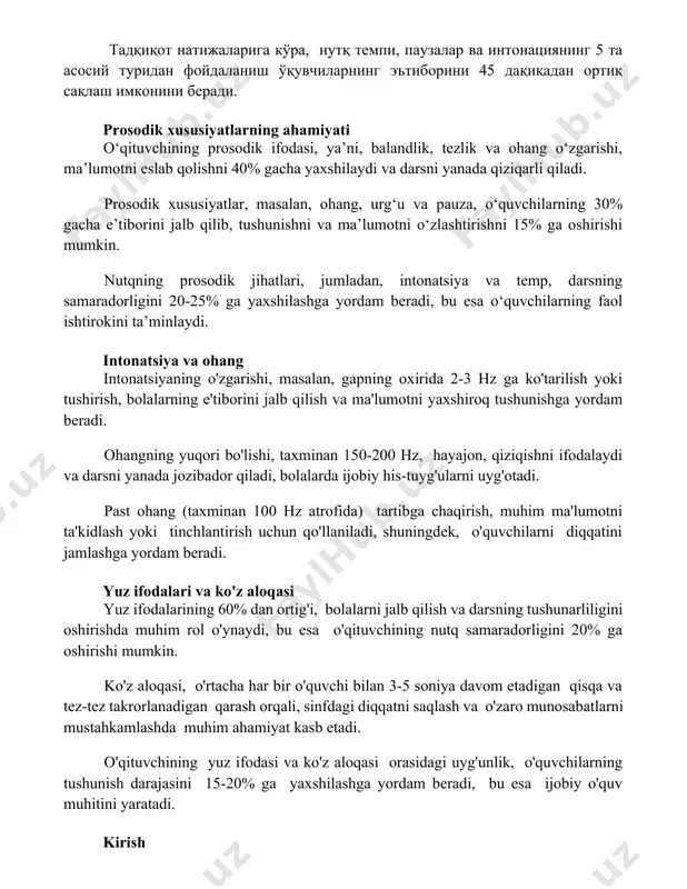 eslab qolishni 40% gacha yaxshilaydi va darsni yanada qiziqarli qiladi. prosodik xususiyatlar, masalan, ohang, urg‘u va pauza, o‘quvchilarning 30% gacha e’tiborini jalb qilib, tushunishni va ma’lumotni o‘zlashtirishni 15% ga oshirishi mumkin. nutqning prosodik jihatlari, jumladan, intonatsiya va temp, darsning samaradorligini 20-25% ga yaxshilashga yordam beradi, bu esa o‘quvchilarning faol ishtirokini ta’minlaydi. intonatsiya va ohang intonatsiyaning o'zgarishi, masalan, gapning oxirida 2-3 hz ga ko'tarilish yoki tushirish, bolalarning e'tiborini jalb qilish va ma'lumotni yaxshiroq tushunishga yordam beradi. ohangning yuqori bo'lishi, taxminan 150-200 hz, hayajon, qiziqishni ifodalaydi va darsni yanada jozibador qiladi, bolalarda ijobiy his-tuyg'ularni uyg'otadi. past ohang (taxminan 100 hz atrofida) tartibga chaqirish, muhim ma'lumotni ta'kidlash yoki tinchlantirish uchun qo'llaniladi, shuningdek, o'quvchilarni diqqatini jamlashga yordam beradi. yuz ifodalari va ko'z aloqasi yuz ifodalarining 60% dan ortig'i, bolalarni jalb qilish va darsning tushunarliligini oshirishda muhim rol o'ynaydi, bu esa o'qituvchining nutq samaradorligini 20% ga oshirishi mumkin. ko'z aloqasi, o'rtacha har bir o'quvchi bilan …