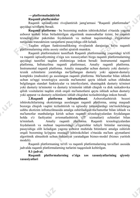 ar, telefonlar, narsalar internetiga ulangan aqlli qurilmalar va mashinalar) mavjudligi va tarqalishi doimiy ravishda o'sib bormoqda. ushbu holatlar majmui raqamli platformalar tomonidan qo'llab-quvvatlanadigan raqamli ekotizimlarni rivojlantirishga asoslangan yangi biznes modellarining iqtisodiy jihatdan mazmunli bo'lishiga olib keladigan sifat jihatidan yangi muhitni shakllantirishga olib keldi. raqamli platformalar raqamli iqtisodiyot asboblar to'plamining kvintessensiyasi bo'lib, eng yangi texnologiyalarni birlashtiradi va foydalanuvchilarga (ishlab chiqaruvchilar, iste'molchilar va vositachilar) eng yaxshi raqamli vositalar va erkin raqobat bozoridan foydalanish imkoniyatini beradi, bu esa tegishli segmentdagi o'yin qoidalarining sifat jihatidan o'zgarishiga olib keladi. boshqacha aytganda, biz trend yo'nalishlarini davom ettirishimiz mumkin texnologizatsiya → mexanizatsiyalash → konveyerizatsiya → raqamlashtirish → → platformalashtirish raqamli platformalar raqamli iqtisodiyotni rivojlantirish jamg'armasi "raqamli platformalar" quyidagi ta'riflarni beradi. raqamli platforma - bu bozorning muhim ishtirokchilari o'rtasida yagona axborot muhiti bilan birlashtirilgan algoritmik munosabatlar tizimi, bu raqamli texnologiyalar paketidan foydalanish va mehnat taqsimotidagi o'zgarishlar natijasida tranzaktsion xarajatlarni pasayishiga olib keladi. taqdim etilgan funktsionallikning rivojlanish darajasiga ko'ra …