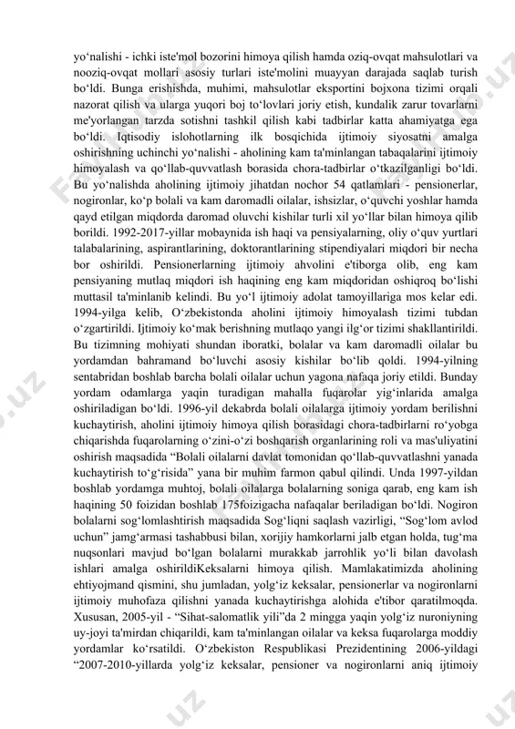 lab chiqilgan besh tamoyilning muhim qismi aholini ijtimoiy himoyalash ekanligi ham shu bilan bog‘liqdir. o‘zbekiston hukumati ana shu besh tamoyil asosida o‘tish davrida aholini ijtimoiy himoyalash yuzasidan zarur choralar ko‘rdi. bu choralar odamlarning turmush darajasini keskin pasayib ketishining oldini olishda muhim rol o‘ynadi. mamlakatda ijtimoiy yo‘naltirilgan bozor iqtisodiyotini barpo qilishda davlat tomonidan kuchli ijtimoiy himoya siyosati olib borildi. ijtimoiy siyosat o‘zbekistonning o‘z istiqlol va taraqqiyot yo‘lining yetakchi tamoyillaridan biri hisoblanadi. respublikada ijtimoiy himoyaning huquqiy muhiti yaratildi, unga qonuniy asos solindi. ijtimoiy himoya tamoyillari o‘zbekiston respublikasining konstitutsiyasida kafolatlanib, qabul qilingan qonunlarda o‘z aksini topdi. mamlakatda daromad olishning kafolatlanishi amalga oshirildi. eng kam ish haqi va boshqa to‘lovlar odatda, oldindan ko‘paytirib kelindi, narx-navo o‘zgarishi bilan bog‘lab olib borildi, bu esa aholining to‘lov qobiliyati saqlanib qolishini ta'minladi va turmush darajasining keskin pasayib ketishiga yo‘l qo‘ymadi. aholini ijtimoiy himoyalashning ikkinchi yo‘nalishi - ichki iste'mol bozorini himoya qilish hamda oziq-ovqat mahsulotlari va nooziq-ovqat mollari asosiy …