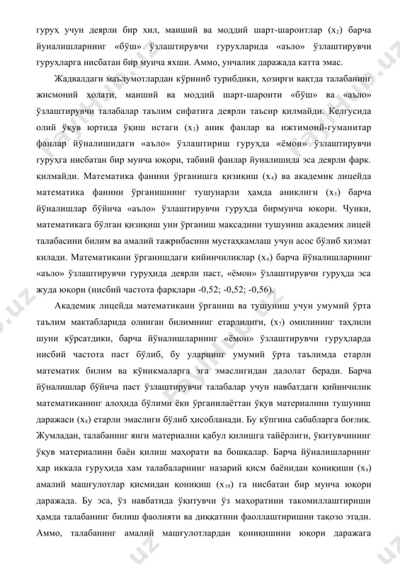 рт-шароити «бўш» ва «аъло» ўзлаштирувчи талабалар таълим сифатига деярли таъсир қилмайди. келгусида олий ўқув юртида ўқиш истаги (х3) аник фанлар ва ижтимоий-гуманитар фанлар йўналишидаги «аъло» ўзлаштириш гуруҳда «ёмон» ўзлаштирувчи гуруҳга нисбатан бир мунча юқори, табиий фанлар йуналишида эса деярли фарк. қилмайди. математика фанини ўрганишга қизиқиш (х4) ва академик лицейда математика фанини ўрганишнинг тушунарли ҳамда аниклиги (х5) барча йўналишлар бўйича «аъло» ўзлаштирувчи гуруҳда бирмунча юкори. чунки, математикага бўлган қизиқиш уни ўрганиш мақсадини тушуниш академик лицей талабасини билим ва амалий тажрибасини мустаҳкамлаш учун асос бўлиб хизмат килади. математикани ўрганишдаги кийинчиликлар (х6) барча йўналишларнинг «аъло» ўзлаштирувчи гуруҳида деярли паст, «ёмон» ўзлаштирувчи гуруҳда эса жуда юқори (нисбий частота фарқлари -0,52; -0,52; -0,56). академик лицейда математикани ўрганиш ва тушуниш учун умумий ўрта таълим мактабларида олинган билимнинг етарлилиги, (х7) омилининг таҳлили шуни кўрсатдики, барча йўналишларнинг «ёмон» ўзлаштирувчи гуруҳларда нисбий частота паст бўлиб, бу уларнинг умумий ўрта таълимда етарли математик билим ва кўникмаларга эга эмаслигидан далолат беради. …