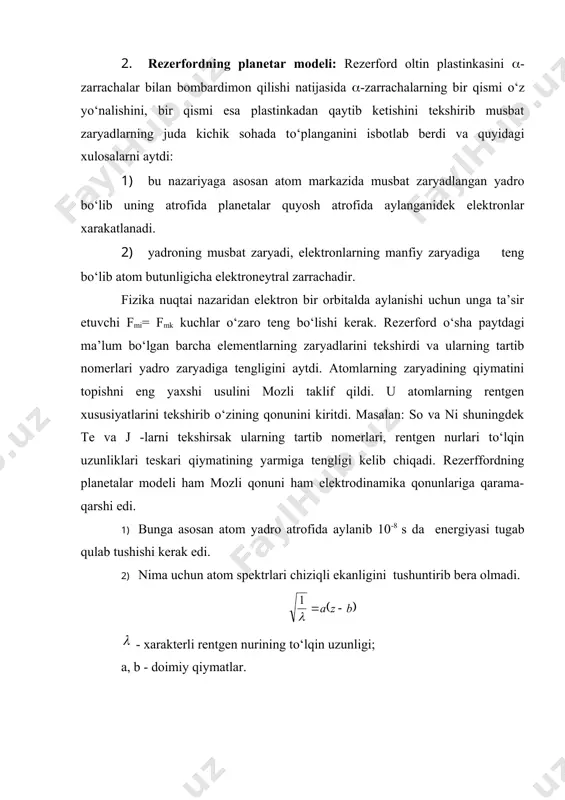 yadi, elektronlarning manfiy zaryadiga teng bо‘lib atom butunligicha elektroneytral zarrachadir. fizika nuqtai nazaridan elektron bir orbitalda aylanishi uchun unga ta’sir etuvchi fmi= fmk kuchlar о‘zaro teng bо‘lishi kerak. rezerford о‘sha paytdagi ma’lum bо‘lgan barcha elementlarning zaryadlarini tekshirdi va ularning tartib nomerlari yadro zaryadiga tengligini aytdi. atomlarning zaryadining qiymatini topishni eng yaxshi usulini mozli taklif qildi. u atomlarning rentgen xususiyatlarini tekshirib о‘zining qonunini kiritdi. masalan: so va ni shuningdek te va j -larni tekshirsak ularning tartib nomerlari, rentgen nurlari tо‘lqin uzunliklari teskari qiymatining yarmiga tengligi kelib chiqadi. rezerffordning planetalar modeli ham mozli qonuni ham elektrodinamika qonunlariga qarama-qarshi edi. 1) bunga asosan atom yadro atrofida aylanib 10-8 s da energiyasi tugab qulab tushishi kerak edi. 2) nima uchun atom spektrlari chiziqli ekanligini tushuntirib bera olmadi. - xarakterli rentgen nurining tо‘lqin uzunligi; a, b - doimiy qiymatlar. 3. borning atom modeli: biz fotoeffekt xodisasini bilamiz. eynshteyn formulasiga asosan ye energiyasi metall sirtiga tushadigan …