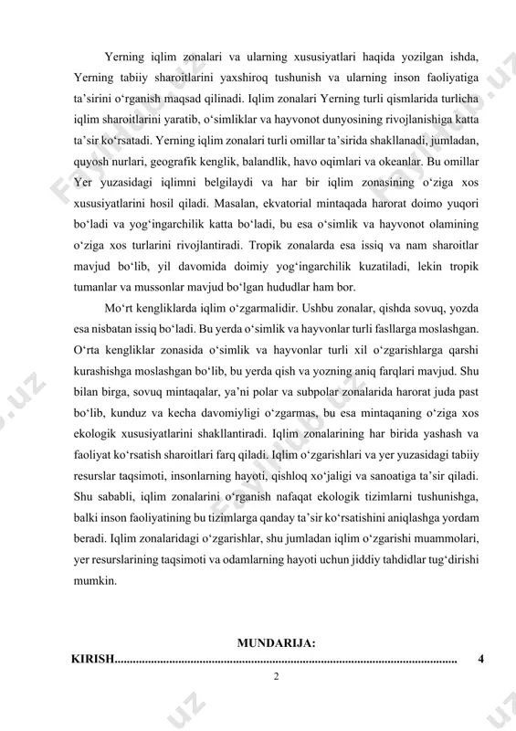 , sovuq mintaqalar, ya’ni polar va subpolar zonalarida harorat juda past bo‘lib, kunduz va kecha davomiyligi o‘zgarmas, bu esa mintaqaning o‘ziga xos ekologik xususiyatlarini shakllantiradi. iqlim zonalarining har birida yashash va faoliyat ko‘rsatish sharoitlari farq qiladi. iqlim o‘zgarishlari va yer yuzasidagi tabiiy resurslar taqsimoti, insonlarning hayoti, qishloq xo‘jaligi va sanoatiga ta’sir qiladi. shu sababli, iqlim zonalarini o‘rganish nafaqat ekologik tizimlarni tushunishga, balki inson faoliyatining bu tizimlarga qanday ta’sir ko‘rsatishini aniqlashga yordam beradi. iqlim zonalaridagi o‘zgarishlar, shu jumladan iqlim o‘zgarishi muammolari, yer resurslarining taqsimoti va odamlarning hayoti uchun jiddiy tahdidlar tug‘dirishi mumkin. mundarija: kirish................................................................................................................. 4 i-bob. yerning iqlim zonalarining paydo bo'lishi va tasnifi 1.1. iqlim zonalarining shakllanishiga ta’sir etuvchi omillar……………………. 7 1.2. iqlim zonalari tasnifi………………………………………………………… 11 1.3. iqlim zonalarining harorat, yomg‘ir va shamol rejalari bilan aloqasi……….. 17 ii-bob. yerning iqlim zonalarining xususiyatlari va ularning hayotga ta’siri 2.1. ekvatorial va tropik iqlim zonalarining xususiyatlari………………………. 20 2.2. mo‘rt va o‘rta kengliklar zonalarining iqlim …