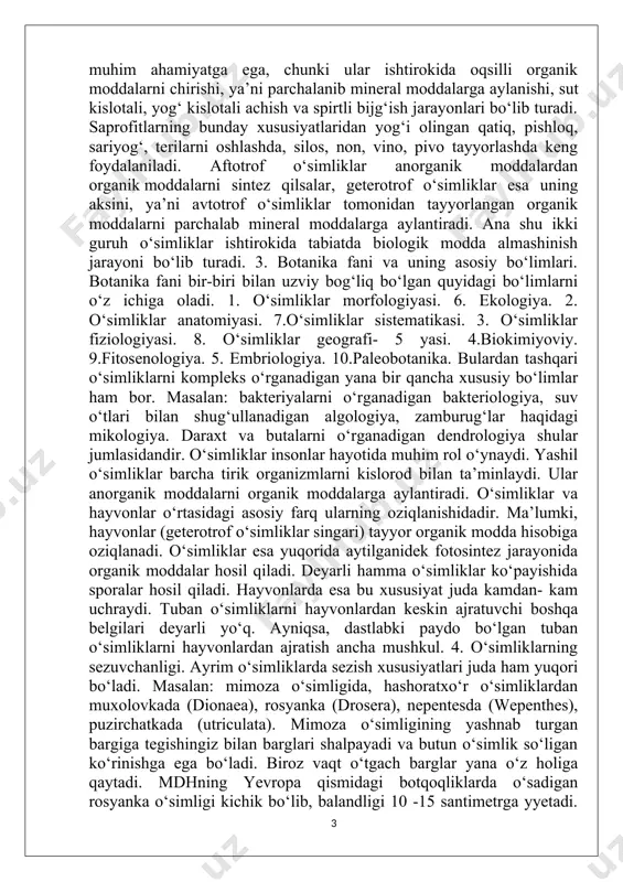 asi. 7.o‘simliklar sistematikasi. 3. o‘simliklar fiziologiyasi. 8. o‘simliklar geografi- 5 yasi. 4.biokimiyoviy. 9.fitosenologiya. 5. embriologiya. 10.paleobotanika. bulardan tashqari o‘simliklarni kompleks o‘rganadigan yana bir qancha xususiy bo‘limlar ham bor. masalan: bakteriyalarni o‘rganadigan bakteriologiya, suv o‘tlari bilan shug‘ullanadigan algologiya, zamburug‘lar haqidagi mikologiya. daraxt va butalarni o‘rganadigan dendrologiya shular jumlasidandir. o‘simliklar insonlar hayotida muhim rol o‘ynaydi. yashil o‘simliklar barcha tirik organizmlarni kislorod bilan ta’minlaydi. ular anorganik moddalarni organik moddalarga aylantiradi. o‘simliklar va hayvonlar o‘rtasidagi asosiy farq ularning oziqlanishidadir. ma’lumki, hayvonlar (geterotrof o‘simliklar singari) tayyor organik modda hisobiga oziqlanadi. o‘simliklar esa yuqorida aytilganidek fotosintez jarayonida organik moddalar hosil qiladi. deyarli hamma o‘simliklar ko‘payishida sporalar hosil qiladi. hayvonlarda esa bu xususiyat juda kamdan- kam uchraydi. tuban o‘simliklarni hayvonlardan keskin ajratuvchi boshqa belgilari deyarli yo‘q. ayniqsa, dastlabki paydo bo‘lgan tuban o‘simliklarni hayvonlardan ajratish ancha mushkul. 4. o‘simliklarning sezuvchanligi. ayrim o‘simliklarda sezish xususiyatlari juda ham yuqori bo‘ladi. masalan: mimoza o‘simligida, hashoratxo‘r o‘simliklardan muxolovkada (dionaea), rosyanka (drosera), nepentesda …