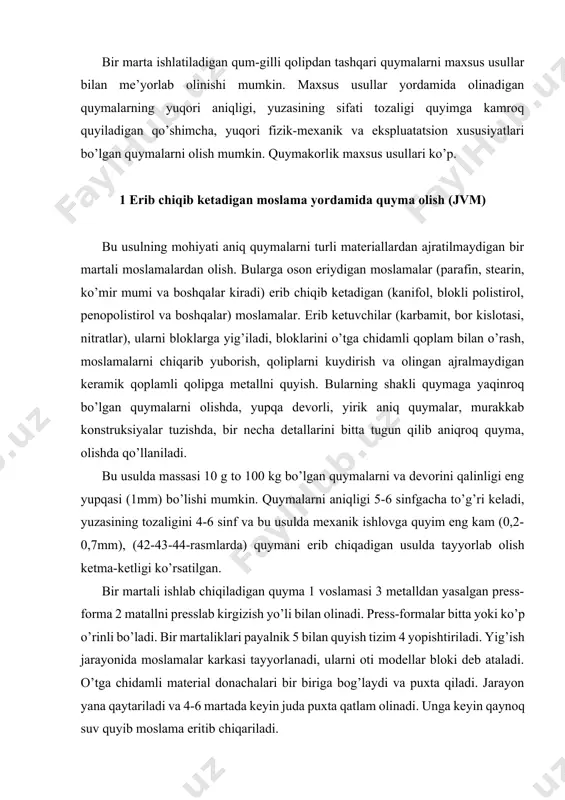 ladi. bir martaliklari payalnik 5 bilan quyish tizim 4 yopishtiriladi. yig’ish jarayonida moslamalar karkasi tayyorlanadi, ularni oti modellar bloki deb ataladi. o’tga chidamli material donachalari bir biriga bog’laydi va puxta qiladi. jarayon yana qaytariladi va 4-6 martada keyin juda puxta qatlam olinadi. unga keyin qaynoq suv quyib moslama eritib chiqariladi. 42-rasm. erib chiqib ketadigan moslama yordamida quyma olish sxemasi. olingan qolipni po’latdan yasalgan opokaga quruq qum ichiga joylashtiriladi va 900-1000 0c pechda quritiladi. undan keyin qolipga suyuq metall quyiladi. erib chiqib ketadigan press – formalarni loyihalash va tayyorlash ketma-ketligi. erib chiqib ketadigan qoliplarni press – forma deb ataladi. press – formalar quyidagi talablarga javob berishi kerak. 1. press – forma o’lchovlari va tozaligi aniq va toza yuzasi bo’lgan quyma olishga imkoniyat beradi. 2. press – formalar minimal ajratish bo’limlari bo’lishi kerak. 3. model aralashmasi bilan qolip to’ldirilganda qolipdagi xavo chiqib ketishi kerak. 4. press – forma konstruksiyasi ishlab chiqishda texnologik, …