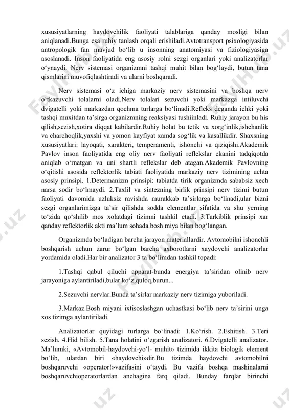 hining yuqori ishchanlik qobiliyati. haydovchining kasbga yaroqliligi uning sog‘ligini holati ruhiy va shahsiy xususiyatlari bilan aniqlanadi.shu ruxiy ishonchlilik ruhiy va shaxsiy xususiyatlarning haydovchilik faoliyati talablariga qanday mosligi bilan aniqlanadi.bunga esa ruhiy tanlash orqali erishiladi.avtotransport psixologiyasida antropologik fan mavjud bo‘lib u insonning anatomiyasi va fiziologiyasiga asoslanadi. inson faoliyatida eng asosiy rolni sezgi organlari yoki analizatorlar o‘ynaydi. nerv sistemasi organizmni tashqi muhit bilan bog‘laydi, butun tana qismlarini muvofiqlashtiradi va ularni boshqaradi. nerv sistemasi o‘z ichiga markaziy nerv sistemasini va boshqa nerv o‘tkazuvchi tolalarni oladi.nerv tolalari sezuvchi yoki markazga intiluvchi dvigatelli yoki markazdan qochma turlarga bo‘linadi.refleks deganda ichki yoki tashqi muxitdan ta’sirga organizmning reaksiyasi tushiinladi. ruhiy jarayon bu his qilish,sezish,xotira diqqat kabilardir.ruhiy holat bu tetik va xorg‘inlik,ishchanlik va charchoqlik,yaxshi va yomon kayfiyat xamda sog‘lik va kasallikdir. shaxsning xususiyatlari: layoqati, xarakteri, temperamenti, ishonchi va qiziqishi.akademik pavlov inson faoliyatida eng oliy nerv faoliyati reflekslar ekanini tadqiqotda aniqlab o‘rnatgan va uni shartli reflekslar deb atagan.akademik pavlovning …