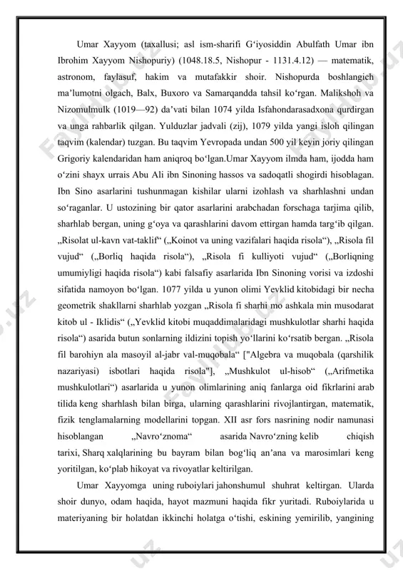 ing qarashlarini rivojlantirgan, matematik, fizik tenglamalarning modellarini topgan. xii asr fors nasrining nodir namunasi hisoblangan „navroʻznoma“ asarida navroʻzning kelib chiqish tarixi, sharq xalqlarining bu bayram bilan bogʻliq anʼana va marosimlari keng yoritilgan, koʻplab hikoyat va rivoyatlar keltirilgan. umar xayyomga uning ruboiylari jahonshumul shuhrat keltirgan. ularda shoir dunyo, odam haqida, hayot mazmuni haqida fikr yuritadi. ruboiylarida u materiyaning bir holatdan ikkinchi holatga oʻtishi, eskining yemirilib, yangining paydo boʻlishini (kulol, koʻza, tuproq haqidagi ruboiylar va h.k.) ifodalaydi. umuman, ishq va hayot, inson tafakkurining qudrati, umrning maʼnosi, insoniy fazilat va qusurlar, maʼrifat va jaholat kabi mavzular shoir ruboiylarining asosini tashkil etadi. tez-tez uchrab turadigan may obrazi esa ilohiy muhabbat, hayot lazzatlarini ulugʻlash vositasidir. firdavsiy masnaviyni, hofiz gʻazalni qanchalik takomilga yetkazgan boʻlsalar, xayyom ham ruboiyni shunchalik yuksak mavqega koʻtardi. xayyom ruboiylari dunyoning deyarli barcha asosiy tillariga tarjima qilingan. bu ruboiylar oʻzidan keyingi sharq adabiyotiga kuchli taʼsir koʻrsatgan. xix asrdan gʻarbda ham mashhur boʻlgan. aynan …