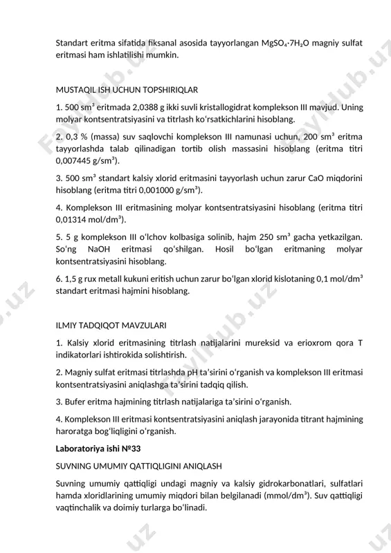 ni hisoblang. 6. 1,5 g rux metall kukuni eritish uchun zarur bo‘lgan xlorid kislotaning 0,1 mol/dm³ standart eritmasi hajmini hisoblang. ilmiy tadqiqot mavzulari 1. kalsiy xlorid eritmasining titrlash natijalarini mureksid va erioxrom qora t indikatorlari ishtirokida solishtirish. 2. magniy sulfat eritmasi titrlashda ph ta’sirini o‘rganish va komplekson iii eritmasi kontsentratsiyasini aniqlashga ta’sirini tadqiq qilish. 3. bufer eritma hajmining titrlash natijalariga ta’sirini o‘rganish. 4. komplekson iii eritmasi kontsentratsiyasini aniqlash jarayonida titrant hajmining haroratga bog‘liqligini o‘rganish. laboratoriya ishi №33 suvning umumiy qattiqligini aniqlash suvning umumiy qattiqligi undagi magniy va kalsiy gidrokarbonatlari, sulfatlari hamda xloridlarining umumiy miqdori bilan belgilanadi (mmol/dm³). suv qattiqligi vaqtinchalik va doimiy turlarga bo‘linadi. vaqtinchalik (gidrokarbonatli) qattiqlik suvda magniy va kalsiyning eriydigan gidrokarbonatlarining mavjudligi bilan bog‘liq bo‘lib, suvni qaynatsak, ular cho‘kma hosil qilib ajraladi: mg(hco₃)₂ → mgco₃↓ + co₂ + h₂o doimiy (nekorbonatli) qattiqlik esa suv tarkibida magniy va kalsiyning sulfat va xlorid tuzlari mavjudligi bilan bog‘liq. suv tarkibidagi kaltsiy …