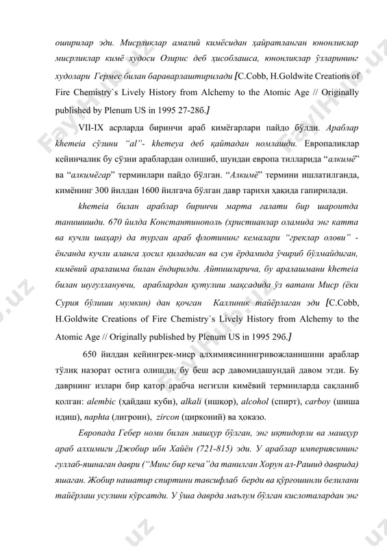 айдо бўлган. “алкимё” термини ишлатилганда, кимёнинг 300 йилдан 1600 йилгача бўлган давр тарихи ҳақида гапирилади. khemeia билан араблар биринчи марта ғалати бир шароитда танишишди. 670 йилда константинополь (христианлар оламида энг катта ва кучли шаҳар) да турган араб флотининг кемалари “греклар олови” - ёнганда кучли аланга ҳосил қиладиган ва сув ёрдамида ўчириб бўлмайдиган, кимёвий аралашма билан ёндирилди. айтишларича, бу аралашмани khemeia билан шуғулланувчи, араблардан қутулиш мақсадида ўз ватани миср (ёки сурия бўлиши мумкин) дан қочган каллиник тайёрлаган эди [с.cobb, h.goldwite creations of fire chemistry`s lively history from alchemy to the atomic age // originally published by plenum us in 1995 29б.] 650 йилдан кейингрек-миср алхимиясинингривожланишини араблар тўлиқ назорат остига олишди, бу беш аср давомидашундай давом этди. бу даврнинг излари бир қатор арабча негизли кимёвий терминларда сақланиб қолган: alembic (ҳайдаш куби), alkali (ишқор), alcohol (cпирт), carboy (шиша идиш), naрhta (лигроин), zircon (цирконий) ва ҳоказо. европада гебер номи билан машҳур бўлган, энг иқтидорли …