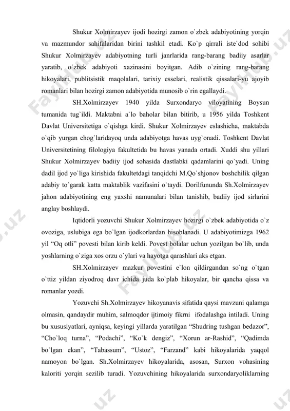 ifatida qaysi mavzuni qalamga olmasin, qandaydir muhim, salmoqdor ijtimoiy fikrni ifodalashga intiladi. uning bu xususiyatlari, ayniqsa, keyingi yillarda yaratilgan “shudring tushgan bedazor”, “cho`loq turna”, “podachi”, “ko`k dengiz”, “xorun ar-rashid”, “qadimda bo`lgan ekan”, “tabassum”, “ustoz”, “farzand” kabi hikoyalarida yaqqol namoyon bo`lgan. sh.xolmirzayev hikoyalarida, asosan, surxon vohasining kaloriti yorqin sezilib turadi. yozuvchining hikoyalarida surxondaryoliklarning o`ziga xosligi, yorqin va katta xarakterlari, yashash tarzi yaqqol ko`zga tashlanib turadi. uning “arpali qishlog`ida”, “olis yulduz ostida”, “miltiq otildi”, “kimsasiz hovli”, “ov” kabi hikoyalari, “so`nggi bekat”, “qil ko`prik”, “olabo`ji” romanlarida bu koloritni aniq sezish mumkin. to`g`ri, yozuvchi shukur xolmirzayev dastlabki ijodiy qadamlaridanoq “o`zligini”, o`z uslubini topib olgani yo`q. u tinimsiz izlanishlar, ijodiy tajribani o`zlashtirish jarayonida shunga erishdi. “mana o`tmishu hozirgi zamon adabiyoti yozish usullaridan ozmi-ko`pmi o`rganib, o`z yo`limni topish ustida ko`p o`ylandim, - degan edi yozuvchi, - bu izlanish hatto nuqta, vergulni qayerga qo`yish borasida ham bo`ladi”. bu uning, xususan, so`nggi yillarda yaratayotgan asarlarida o`zining yorqin ifodasini …