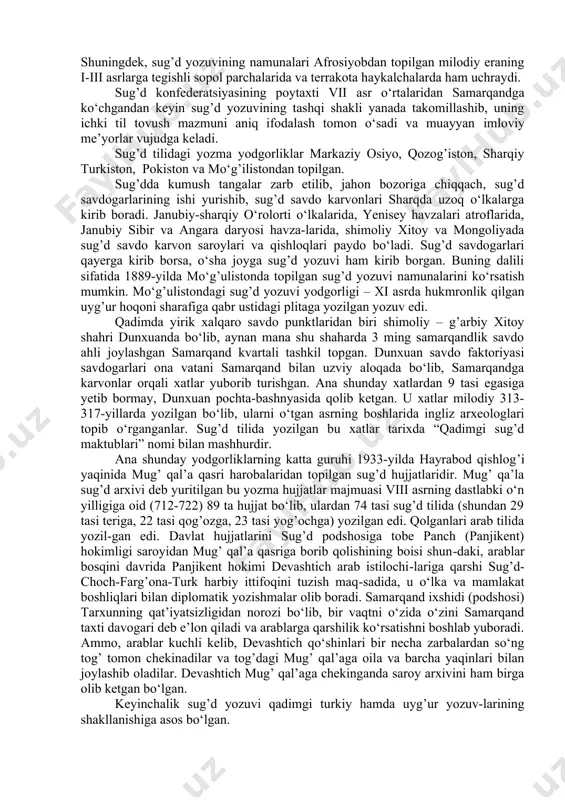 siy maktublar, xo‘jalik va moliya hisoboti hamda huquqiy va diplomatik hujjatlar, nikoh guvohnomalari, ayg’oqchilik maktublari, diniy, axloqiy-falsafiy matnlarning parchalari bor. sug’d yozuvi konsonant yozuv bo‘lib, unda asosan undosh tovush-larni ifodalalovchi harflar bo‘lgani holda, unli tovushlar maxsus harflar bilan ifodalanmagan. mazkur yozuvda dastlab 22-23 ta harf bo‘lib, keyinchalik takomillashuv asosida harflar soni 17 taga kelib qolgan. u bir necha bosqichni o‘z boshidan kechirgan. uning ilk bosqichi yunon-baqtriya tangalariga taqlid qilib chiqarilgan sug’d tangalarida uchraydi. shuningdek, sug’d yozuvining namunalari afrosiyobdan topilgan milodiy eraning i-iii asrlarga tegishli sopol parchalarida va terrakota haykalchalarda ham uchraydi. sug’d konfederatsiyasining poytaxti vii asr o‘rtalaridan samarqandga ko‘chgandan keyin sug’d yozuvining tashqi shakli yanada takomillashib, uning ichki til tovush mazmuni aniq ifodalash tomon o‘sadi va muayyan imloviy me’yorlar vujudga keladi. sug’d tilidagi yozma yodgorliklar markaziy osiyo, qozog’iston, sharqiy turkiston, pokiston va mo‘g’ilistondan topilgan. sug’dda kumush tangalar zarb etilib, jahon bozoriga chiqqach, sug’d savdogarlarining ishi yurishib, sug’d savdo karvonlari sharqda …