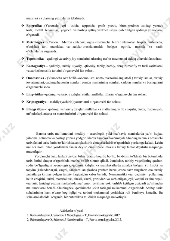 lakatlarda amalda bo'lgan yil hisobi va taqvim (kalendarlar) ni o'rganuvchi soha. · numizmatika (лотинча. numizma - танга) qadimiy pullarning kelib chiqishi, tarixi, material turi, shakli, vazni, yozuvlari va zarb etilgan joyi, vaqtini o'rganadi. · paleografiya (yunon. paleo - qadimiy, grafo - yozaman: qadimiy yozuv) qadimgi qo'lyozma asarlarning qog'ozi muqovasi, siyohi, yozuvi va yozish usullarini tekshiradi. · diplomatika (yunon. diploma - ikki buklangan kog'oz, hujjat) rasmiy hujjatlarni o'rganish va tahlil qilishbilan shug'ullanadi. · genealogiva (shajarashunoslik) «yunoncha» urug'dosh, inson nasablarini kelib chiqishini tahlil qilish, o'rganish bilan shug'ullanadi. shajara-arabcha (daraxt) inson nasablari va qon - qarindoshlik aloqalarining majmui. · geraldika (lotin. gerold - gerb, belgi, nishon qadimiy gerblar) turli-tuman nishonlar va belgilarni ( masalan qadimiy turkiy qabilalarning tamg'alarini o'rganadi.) · sfragistika (yunon spragis - muhr) qadimiy muhrlar, podsholar, xonlar, amirlar va qozilarning muhrlari va ularning yozuvlarini tekshiradi. · epigrafika (yunoncha epi - ustida, teppasida, grafo - yozuv, biron predmet ustidagi yozuv) tosh, metall …