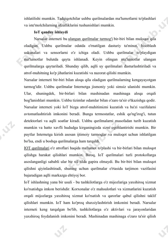 mkin. bundan tashqari, iot qurilmalari tomonidan yaratilgan ma'lumotlar tadqiqot maqsadlarida ham ishlatilishi mumkin. tadqiqotchilar ushbu qurilmalardan ma'lumotlarni to'plashlari va iste'molchilarning afzalliklarini tushunishlari mumkin. iot qanday ishlaydi narsalar interneti bu ulangan qurilmalar tarmog'i bir-biri bilan muloqot qila oladigan. ushbu qurilmalar odatda o'rnatilgan dasturiy ta'minot, hisoblash uskunalari va sensorlarni o'z ichiga oladi. ushbu qurilmalar to'playdigan ma'lumotlar bulutda qayta ishlanadi. keyin olingan ma'lumotlar ulangan qurilmalarga qaytariladi. shunday qilib, aqlli uy qurilmalari dasturlashtiriladi va atrof-muhitning ko'p jihatlarini kuzatishi va nazorat qilishi mumkin. narsalar interneti bir-biri bilan aloqa qila oladigan qurilmalarning kengayayotgan tarmog'idir. ushbu qurilmalar internetga jismoniy yoki simsiz ulanishi mumkin. ular, shuningdek, bir-birlari bilan mashinadan mashinaga aloqa orqali bog'lanishlari mumkin. ushbu tizimlar odamlar bilan o'zaro ta'sir o'tkazishga qodir. narsalar interneti yoki iot bizga atrof-muhitimizni kuzatish va ba'zi vazifalarni avtomatlashtirish imkonini beradi. bunga termostatlar, eshik qo'ng'irog'i, tutun detektorlari va aqlli soatlar kiradi. ushbu qurilmalarni masofadan turib kuzatish mumkin va hatto xavfli hududga kirganingizda sizni ogohlantirishi …