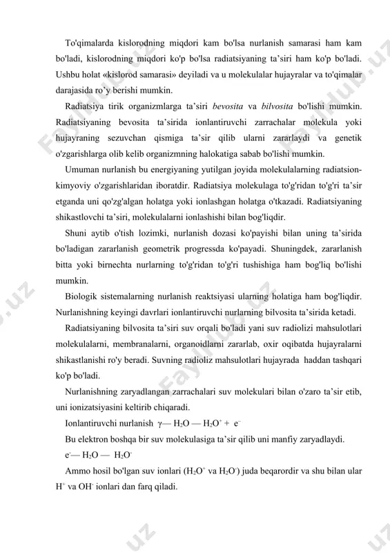 radikallar va peroksidlar hosil qilish qobliyatiga ega: h2o+ — h++ oh h2o– — h· + oh bu yerda hosil bo'lgan h+ va oh+ erkin radikallardir. agar suvda erigan kislorod bo'lsa, ionlantiruvchi nur quyidagicha ta’sir qiladi. ionlantiruvchi nur h2o — o2 — ho2 + oh- yoki h2o — h+ + o2 — ho2 bular yangi peroksidlarni hosil qiladi ho2 + h—h2o2 oh + oh —h2o2 binobarin suvdagi erigan kislorod hisobiga kuchli oksidlovchi ho2 (h+ + o2 — ho2), shuningdek peroksidlar (ho2 + h — h2o2) hosil bo'ladi. bu kuchli oksidlovchilar 10-6-10-5 soniya ichida (hayot davrida) muhim biologik molekulalarga (oqsil-fermentlar, nuklein kislotalar, membrana lipidlarini) ta’sir etib ularning tabiiy tuzilishini buzishi mumkin. suv radikallari organik moddalar bilan kislorodli muhitda organik peroksidlarni hosil qiladi, bular ham molekula va hujayra tuzilmalarini radiatsion zararlashi mumkin. radiatsiyani molekulalarga to'g'ridan to'g'ri ta’sirini nishon ("mishen") nazariyasi va ehtimollik gipotezasi orqali tushintiriladi. birinchi nazariyaga ko'ra ionlashtiruvchi zarracha hujayraning sezgir qismiga …