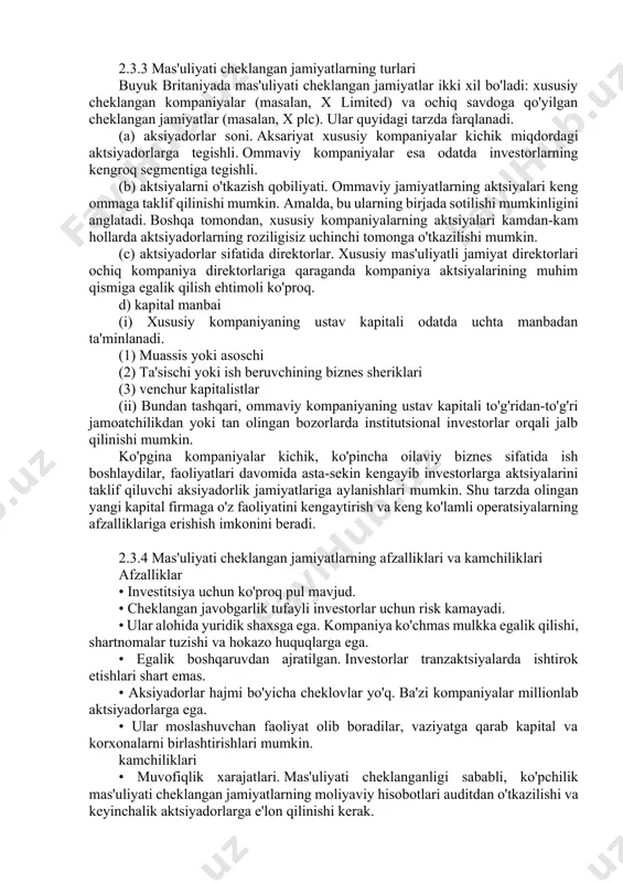 ng roziligisiz uchinchi tomonga o'tkazilishi mumkin. (c) aktsiyadorlar sifatida direktorlar. xususiy mas'uliyatli jamiyat direktorlari ochiq kompaniya direktorlariga qaraganda kompaniya aktsiyalarining muhim qismiga egalik qilish ehtimoli ko'proq. d) kapital manbai (i) xususiy kompaniyaning ustav kapitali odatda uchta manbadan ta'minlanadi. (1) muassis yoki asoschi (2) ta'sischi yoki ish beruvchining biznes sheriklari (3) venchur kapitalistlar (ii) bundan tashqari, ommaviy kompaniyaning ustav kapitali to'g'ridan-to'g'ri jamoatchilikdan yoki tan olingan bozorlarda institutsional investorlar orqali jalb qilinishi mumkin. ko'pgina kompaniyalar kichik, ko'pincha oilaviy biznes sifatida ish boshlaydilar, faoliyatlari davomida asta-sekin kengayib investorlarga aktsiyalarini taklif qiluvchi aksiyadorlik jamiyatlariga aylanishlari mumkin. shu tarzda olingan yangi kapital firmaga o'z faoliyatini kengaytirish va keng ko'lamli operatsiyalarning afzalliklariga erishish imkonini beradi. 2.3.4 mas'uliyati cheklangan jamiyatlarning afzalliklari va kamchiliklari afzalliklar • investitsiya uchun ko'proq pul mavjud. • cheklangan javobgarlik tufayli investorlar uchun risk kamayadi. • ular alohida yuridik shaxsga ega. kompaniya ko'chmas mulkka egalik qilishi, shartnomalar tuzishi va hokazo huquqlarga ega. • egalik …