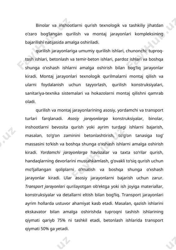 kavator bilan amalga oshirishda tuproqni tashish ishlarining qiymati qariyb 75% ni tashkil etadi, betonlash ishlarida transport qiymati 50% ga yetadi. asosiy va yordamchi jarayonlar odatda turli davrlarda bajariladi, transport jarayonlari esa – aksariyat hollarda asosiy yoki yordamchi jarayonlar bilan bir vaqtda amalga oshiriladi. masalan, beton to‘g‘on yoki ges binosini qurishda beton qorishmasini zavoddan kranga eltish va uni blokka uzatish jarayoni betonlash ishlarini amalga oshirishdan iborat asosiy qurilish jarayoni bilan qo‘shilib ketadi, to‘g‘on tuproq materiallaridan qurilganida tuproqni tashish va uni to‘g‘on tanasiga to‘kish jarayoni tuproq ishlarini amalga oshirishdan iborat asosiy qurilish jarayoni bilan birikadi. qurilish va montaj jarayonlari ish usullari, ish operatsiyalari, oddiy va kompleks jarayonlardan tashkil topadi. ishchining muayyan maqsad bilan bog‘langan bir necha harakatlari majmui ish usuli deb ataladi. masalan, ekskavatorni boshqarish richaglarini qo‘l bilan ishga solish. muayyan boshlang‘ich mahsulotni olishni ta’minlovchi bir necha ish usullari majmui ish operatsiyasi deb ataladi. ish operatsiyasi qurilish jarayonining tashkiliy jihatdan bo‘linmas va …