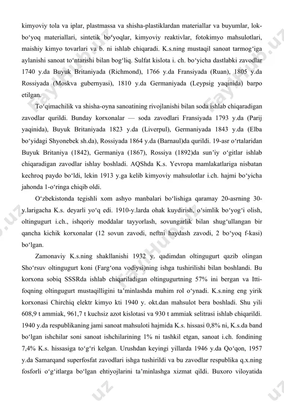 sh.da), rossiyada 1864 y.da (barnaul)da qurildi. 19-asr oʻrtalaridan buyuk britaniya (1842), germaniya (1867), rossiya (1892)da sunʼiy oʻgitlar ishlab chiqaradigan zavodlar ishlay boshladi. aqshda k.s. yevropa mamlakatlariga nisbatan kechroq paydo boʻldi, lekin 1913 y.ga kelib kimyoviy mahsulotlar i.ch. hajmi boʻyicha jahonda 1-oʻringa chiqib oldi. oʻzbekistonda tegishli xom ashyo manbalari boʻlishiga qaramay 20-asrning 30-y.larigacha k.s. deyarli yoʻq edi. 1910-y.larda ohak kuydirish, oʻsimlik boʻyogʻi olish, oltingugurt i.ch., ishqoriy moddalar tayyorlash, sovungarlik bilan shugʻullangan bir qancha kichik korxonalar (12 sovun zavodi, neftni haydash zavodi, 2 boʻyoq f-kasi) boʻlgan. zamonaviy k.s.ning shakllanishi 1932 y. qadimdan oltingugurt qazib olingan shoʻrsuv oltingugurt koni (fargʻona vodiysi)ning ishga tushirilishi bilan boshlandi. bu korxona sobiq sssrda ishlab chiqariladigan oltingugurtning 57% ini bergan va itti-foqning oltingugurt mustaqilligini taʼminlashda muhim rol oʻynadi. k.s.ning eng yirik korxonasi chirchiq elektr kimyo kti 1940 y. okt.dan mahsulot bera boshladi. shu yili 608,9 t ammiak, 961,7 t kuchsiz azot kislotasi va 930 t ammiak selitrasi ishlab …
