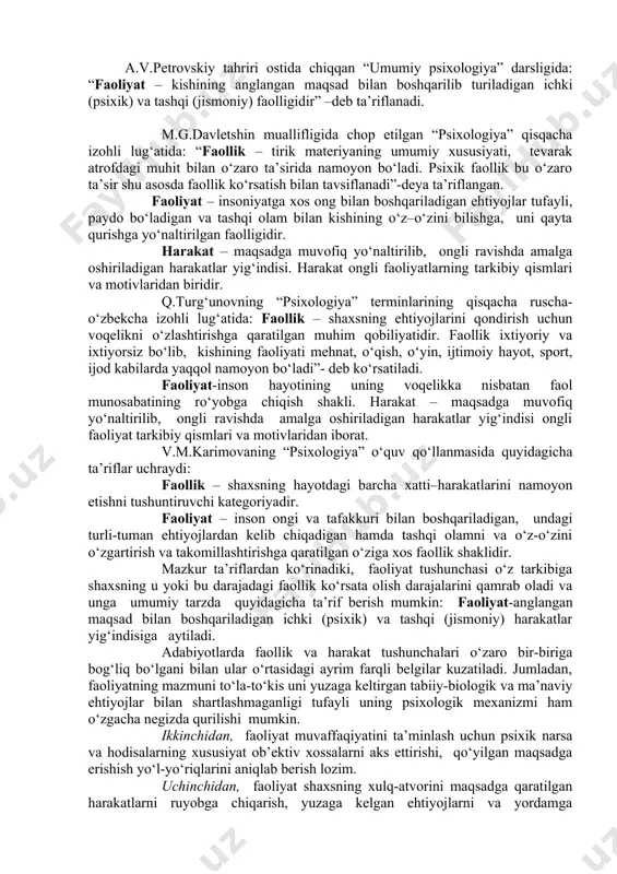 susiyati, tevarak atrofdagi muhit bilan o‘zaro ta’sirida namoyon bo‘ladi. psixik faollik bu o‘zaro ta’sir shu asosda faollik ko‘rsatish bilan tavsiflanadi”-deya ta’riflangan. faoliyat – insoniyatga xos ong bilan boshqariladigan ehtiyojlar tufayli, paydo bo‘ladigan va tashqi olam bilan kishining o‘z–o‘zini bilishga, uni qayta qurishga yo‘naltirilgan faolligidir. harakat – maqsadga muvofiq yo‘naltirilib, ongli ravishda amalga oshiriladigan harakatlar yig‘indisi. harakat ongli faoliyatlarning tarkibiy qismlari va motivlaridan biridir. q.turg‘unovning “psixologiya” terminlarining qisqacha ruscha-o‘zbekcha izohli lug‘atida: faollik – shaxsning ehtiyojlarini qondirish uchun voqelikni o‘zlashtirishga qaratilgan muhim qobiliyatidir. faollik ixtiyoriy va ixtiyorsiz bo‘lib, kishining faoliyati mehnat, o‘qish, o‘yin, ijtimoiy hayot, sport, ijod kabilarda yaqqol namoyon bo‘ladi”- deb ko‘rsatiladi. faoliyat-inson hayotining uning voqelikka nisbatan faol munosabatining ro‘yobga chiqish shakli. harakat – maqsadga muvofiq yo‘naltirilib, ongli ravishda amalga oshiriladigan harakatlar yig‘indisi ongli faoliyat tarkibiy qismlari va motivlaridan iborat. v.m.karimovaning “psixologiya” o‘quv qo‘llanmasida quyidagicha ta’riflar uchraydi: faollik – shaxsning hayotdagi barcha xatti–harakatlarini namoyon etishni tushuntiruvchi kategoriyadir. faoliyat – inson ongi …