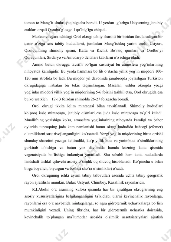 tavsifi bilan kifoyalanamiz. okrugning markazida orol dengizi joylashgan bo`lib, shimoliy chegarasi kaspiy dengizi sohilida, emba daryosining quyilish yeridan boshlanib, avval emba vodiysi bo`ylab, cho`chqako`l platosining janubiy etaklariga, undan chelkar temiryo`l stansiyasigacha, so`ngra tentaksor va chelkar-tengiz ko`llari orasi bo`ylab, mo`yinqumning sarisuv daryosiga taqalgan yerigacha boradi. bu yerdan sarisuv vodiysi bo`ylab biroz janubga tushib chiili temiryo`l stansiyasidan quyiroqda sirdaryoni kesib o`tadi. so`ngra shimoli-g`arbiy qizilqum bo`ylab janubi-g`arbga tomon to mang`it shahri yaqinigacha boradi. u yerdan g`arbga ustyurtning janubiy etaklari orqali qorabo`g`ozgo`l qo`ltig`iga chiqadi. mazkur chegara ichidagi orol okrugi tabiiy sharoiti bir-biridan farqlanadigan bir qator o`ziga xos tabiiy hududlarni, jumladan mang`ishloq yarim oroli, ustyurt, qizilqumning shimoliy qismi, katta va kichik bo`rsiq qumlari va orolbo`yi qoraqumlari, sirdaryo va amudaryo deltalari kabilarni o`z ichiga oladi. ammo butun okrugga tavsifli bo`lgan xususiyat bu atmosfera yog`inlarining nihoyatda kamligidir. bu yerda hammasi bo`lib o`rtacha yillik yog`in miqdori 100-120 mm atrofida bo`ladi. bu miqdor yil davomida janubroqda joylashgan turkiston okrugidagiga …