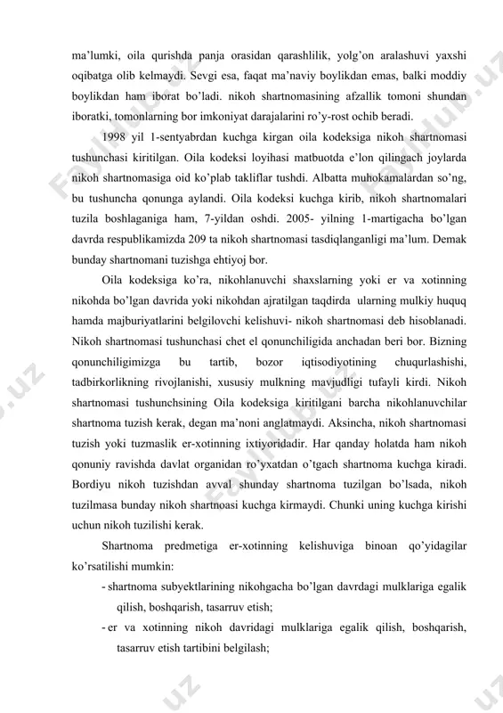 nishi, xususiy mulkning mavjudligi tufayli kirdi. nikoh shartnomasi tushunchsining oila kodeksiga kiritilgani barcha nikohlanuvchilar shartnoma tuzish kerak, degan ma’noni anglatmaydi. aksincha, nikoh shartnomasi tuzish yoki tuzmaslik er-xotinning ixtiyoridadir. har qanday holatda ham nikoh qonuniy ravishda davlat organidan ro’yxatdan o’tgach shartnoma kuchga kiradi. bordiyu nikoh tuzishdan avval shunday shartnoma tuzilgan bo’lsada, nikoh tuzilmasa bunday nikoh shartnoasi kuchga kirmaydi. chunki uning kuchga kirishi uchun nikoh tuzilishi kerak. shartnoma predmetiga er-xotinning kelishuviga binoan qo’yidagilar ko’rsatilishi mumkin: · shartnoma subyektlarining nikohgacha bo’lgan davrdagi mulklariga egalik qilish, boshqarish, tasarruv etish; · er va xotinning nikoh davridagi mulklariga egalik qilish, boshqarish, tasarruv etish tartibini belgilash; · oila daromadlari va xarajatlari haqidagi masalalar (o’qish, kasb o’rganish, davolanish, dam olish bilan bog’liq xarajatlar); · tadbirkorlik bilan shug’ullanilganda, daromat va xarajatlarda er va xotinning ishtiroki; · boshqa jismoniy va yuridik shaxslar bilan mulkiy mazmundagi shartnomalar tuzish va bu shartnomalardagi majburiyatlar yuzasidan er-xotinning javobgarligi masalalari; · nikohdan ajralganda er va …