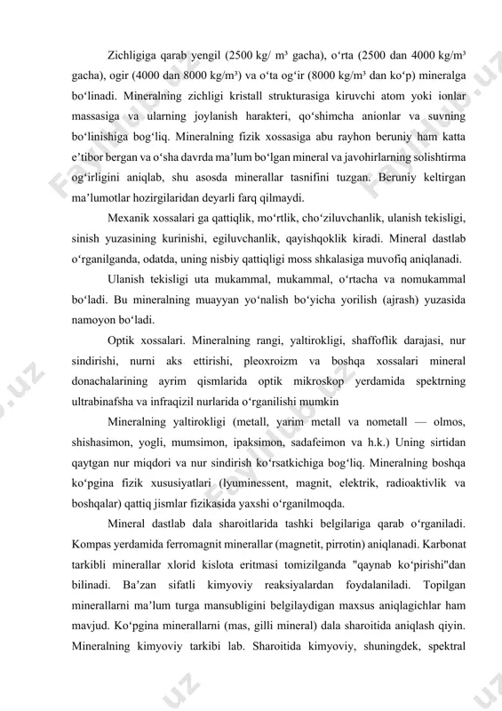 lik darajasi, nur sindirishi, nurni aks ettirishi, pleoxroizm va boshqa xossalari mineral donachalarining ayrim qismlarida optik mikroskop yerdamida spektrning ultrabinafsha va infraqizil nurlarida oʻrganilishi mumkin mineralning yaltirokligi (metall, yarim metall va nometall — olmos, shishasimon, yogli, mumsimon, ipaksimon, sadafeimon va h.k.) uning sirtidan qaytgan nur miqdori va nur sindirish koʻrsatkichiga bogʻliq. mineralning boshqa koʻpgina fizik xususiyatlari (lyuminessent, magnit, elektrik, radioaktivlik va boshqalar) qattiq jismlar fizikasida yaxshi oʻrganilmoqda. mineral dastlab dala sharoitlarida tashki belgilariga qarab oʻrganiladi. kompas yerdamida ferromagnit minerallar (magnetit, pirrotin) aniqlanadi. karbonat tarkibli minerallar xlorid kislota eritmasi tomizilganda "qaynab koʻpirishi"dan bilinadi. baʼzan sifatli kimyoviy reaksiyalardan foydalaniladi. topilgan minerallarni maʼlum turga mansubligini belgilaydigan maxsus aniqlagichlar ham mavjud. koʻpgina minerallarni (mas, gilli mineral) dala sharoitida aniqlash qiyin. mineralning kimyoviy tarkibi lab. sharoitida kimyoviy, shuningdek, spektral kimyoviy analizlar metodi bilan aniqlanadi. shaffof va nur oʻtkazuvchi minerallar qutblangan nurli mikroskop yerdamida, shaffof boʻlmaganlari maxsus mikroskopda oʻrganiladi. mineralning aniq tashhisi faqat rentgenogrammma yerdamida bajariladi. …